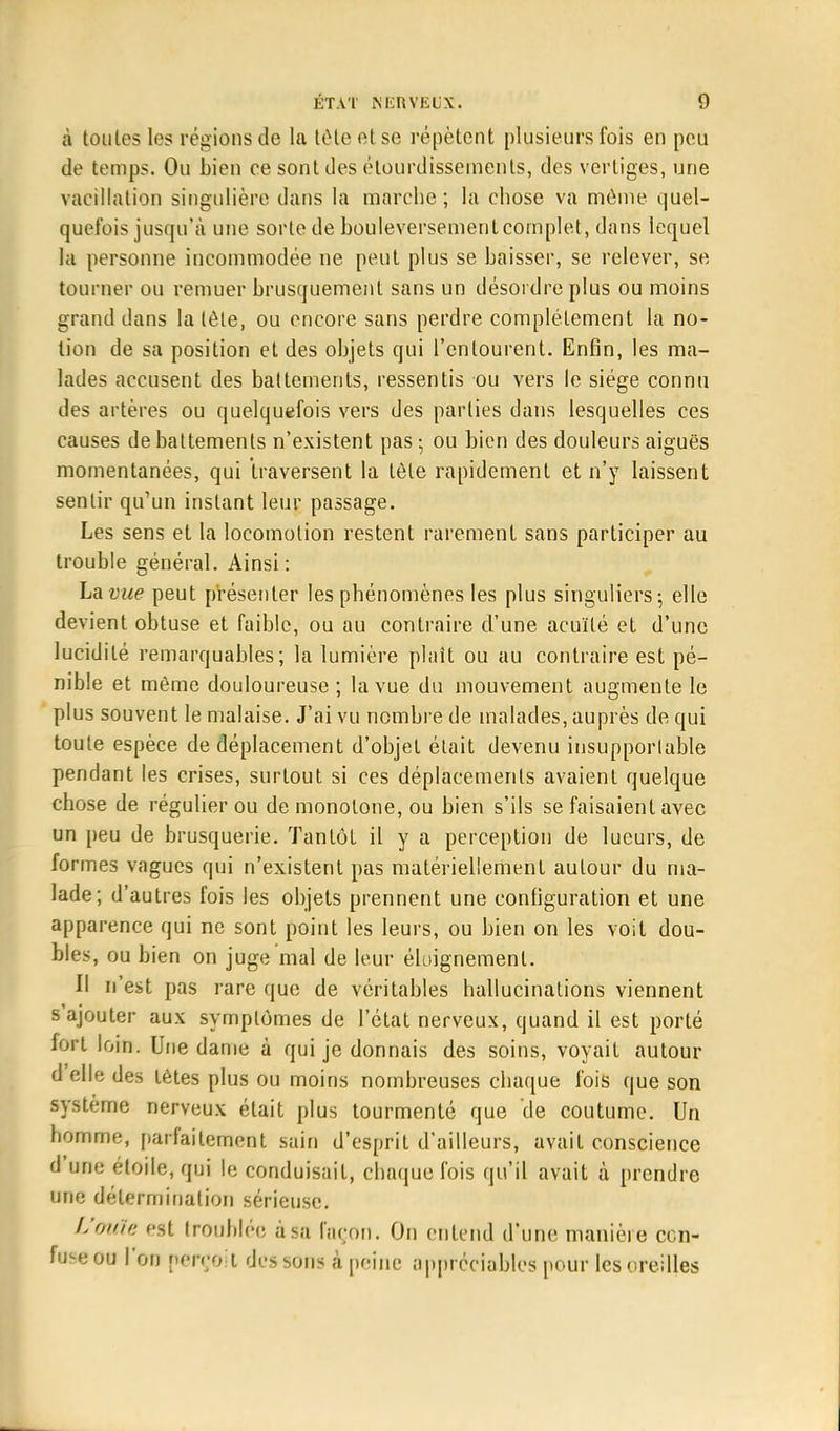 à toutes les régions de la tète et se répètent plusieurs fois en peu de temps. Ou bien ce sont des élourdissemenls, des vertiges, une vacillation singulière dans la marche ; la chose va môme quel- quefois jusqu'à une sorte de bouleversement complet, dans lequel la personne incommodée ne peut plus se baisser, se relever, se tourner ou remuer brusquement sans un désordre plus ou moins grand dans la tôle, ou encore sans perdre complètement la no- lion de sa position et des objets qui l'entourent. Enfin, les ma- lades accusent des battements, ressentis ou vers le siège connu des artères ou quelquefois vers des parties dans lesquelles ces causes de battements n'existent pas -, ou bien des douleurs aiguës momentanées, qui traversent la tôle rapidement et n'y laissent sentir qu'un instant leur passage. Les sens et la locomotion restent rarement sans participer au trouble général. Ainsi : Lavue peut présenter les phénomènes les plus singuliers-, elle devient obtuse et faible, ou au contraire d'une acuité et d'une lucidilé remarquables; la lumière plaît ou au contraire est pé- nible et môme douloureuse ; lavue du mouvement augmente le plus souvent le malaise. J'ai vu nombre de malades, auprès de qui toute espèce de déplacement d'objet était devenu insupporlable pendant les crises, surtout si ces déplacements avaient quelque chose de régulier ou de monotone, ou bien s'ils se faisaient avec un peu de brusquerie. Tantôt il y a perception de lueurs, de formes vagues qui n'existent pas matériellement autour du ma- lade; d'autres fois les objets prennent une configuration et une apparence qui ne sont point les leurs, ou bien on les voit dou- bles, ou bien on juge mal de leur éloignemenl. II n'est pas rare que de véritables hallucinations viennent s'ajouter aux symplômes de l'état nerveux, quand il est porté fort loin. Une dame à qui je donnais des soins, voyait autour d'elle des tètes plus ou moins nombreuses chaque fois que son système nerveux était plus tourmenté que de coutume. Un homme, parfaitement sain d'esprit d'ailleurs, avait conscience d'une étoile, qui le conduisait, chaque fois qu'il avait à prendre une détermination sérieuse. L'ouïe est troublée à sa façon. On entend d'une manière cen- 109*011 l'on perçoit dessous à peine appréciables pour les oreilles