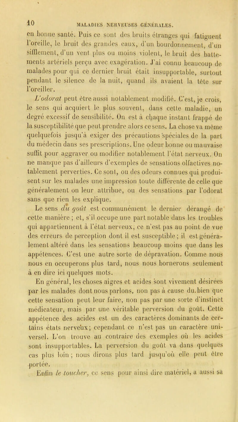 en bonne sanlé. Puis ce sonl des bruits étranges qui fatiguent l'oreille, le bruit des grandes eaux, d'un bourdonnement, d'un sifflement, d'un vent [dus ou moins violent, le bruit, des batte- ments artériels perçu avec exagération. J'ai connu beaucoup de malades pour qui ce dernier bruit était insupportante, surtout pendant le silence de la nuit, quand ils avaient la tête sur l'oreiller. L'odorat peut être aussi notablement modifié. C'est, je crois, le sens qui acquiert le plus souvent, dans celte maladie, un degré excessif de sensibilité. On est à cbaque instant frappé de la susceptibilité que peut prendre alors ce sens. La cbose va môme quelquefois jusqu'à exiger des précautions spéciales de la part du médecin dans ses prescriptions. Une odeur bonne ou mauvaise suffit pour aggraver ou modifier notablement l'état nerveux. On ne manque pas d'ailleurs d'exemples de sensations olfactives no- tablement perverties. Ce sonl, ou des odeurs connues qui produi- sent sur les malades une impression toute différente de celle que généralement on leur attribue, ou des sensations par l'odorat sans que rien les explique. Le sens du goût est communément le dernier dérangé de cette manière ; et, s'il occupe une part notable dans les troubles qui appartiennent à l'état nerveux, ce n'est pas au point de vue des erreurs de perception dont il est susceptible; il est généra- lement altéré dans les sensations beaucoup moins que dans les appétences. C'est une autre sorte de dépravation. Comme nous nous en occuperons plus tard, nous nous bornerons seulement à en dire ici quelques mots. En général, les choses aigres et acides sont vivement désirées par les malades dont nous parlons, non pas à cause du.bien que cette sensation peut leur faire, non pas par une sorte d'instinct médicateur, mais par une véritable perversion du goût. Cette appétence des acides est un des caractères dominants de cer- tains états nerveux; cependant ce n'est pas un caractère uni- versel. L'on trouve au contraire des exemples où les acides sont insupportables. La perversion du goût va dans quelques cas plus loin ; nous dirons plus lard jusqu'où elle peut être portée. Enfin le toucher, ce sens pour ainsi dire malériel, a aussi sa