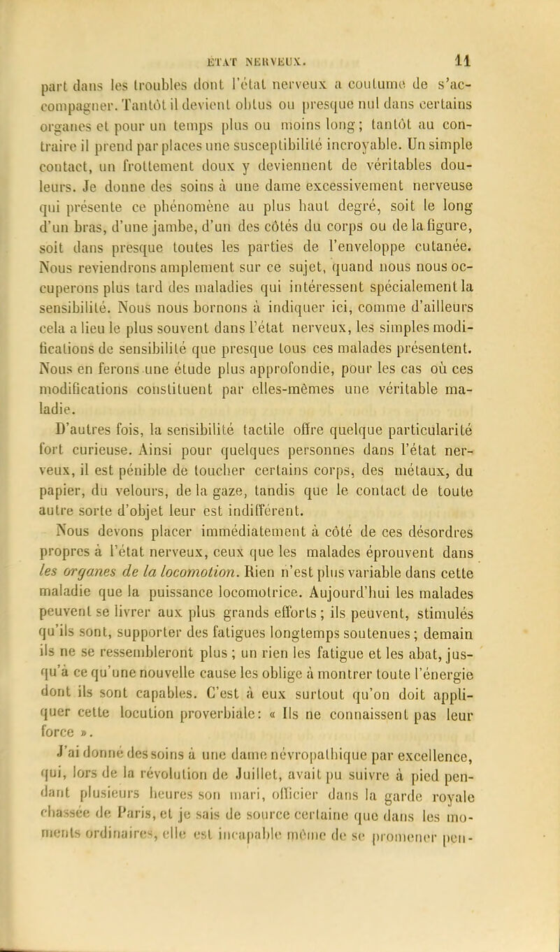 part dans les troubles dont l'étal nerveux, a coutume de s'ac- compagner. Tantôt il devient obtus ou presque nul dans certains organes et pour un temps plus ou moins long; tantôt au con- traire il prend par places une susceptibilité incroyable. Un simple contact, un frottement doux y deviennent de véritables dou- leurs. Je donne des soins à une dame excessivement nerveuse qui présente ce phénomène au plus haut degré, soit le long d'un bras, d'une jambe, d'un des côtés du corps ou de la figure, soit dans presque toutes les parties de l'enveloppe cutanée. Nous reviendrons amplement sur ce sujet, quand nous nous oc- cuperons plus tard des maladies qui intéressent spécialement la sensibilité. Nous nous bornons à indiquer ici, comme d'ailleurs cela a lieu le plus souvent dans l'état nerveux, les simples modi- fications de sensibilité que presque tous ces malades présentent. Nous en ferons une étude plus approfondie, pour les cas où ces modifications constituent par elles-mêmes une véritable ma- ladie. D'autres fois, la sensibilité tactile offre quelque particularité fort curieuse. Ainsi pour quelques personnes dans l'état ner- veux, il est pénible de toucher certains corps, des métaux, du papier, du velours, de la gaze, tandis que le contact de toute autre sorte d'objet leur est indifférent. Nous devons placer immédiatement à côté de ces désordres propres à l'état nerveux, ceux que les malades éprouvent dans les organes de la locomotion. Rien n'est plus variable dans cette maladie que la puissance locomotrice. Aujourd'hui les malades peuvent se livrer aux plus grands efforts ; ils peuvent, stimulés qu'ils sont, supporter des fatigues longtemps soutenues; demain ils ne se ressembleront plus ; un rien les fatigue et les abat, jus- qu'à ce qu'une nouvelle cause les oblige à montrer toute l'énergie dont ils sont capables. C'est à eux surtout qu'on doit appli- quer cette locution proverbiale: « Ils ne connaissent pas leur force ». J'ai dorme des soins à une dame névropalbique par excellence, qui, lors de la révolution de Juillet, avait pu suivre à pied pen- dant plusieurs heures son mari, olïicier dans la garde royale ebassee de Paris, et je sais de source certaine que dans les mo- ments ordinaires elle est incapable même de se promener peu-