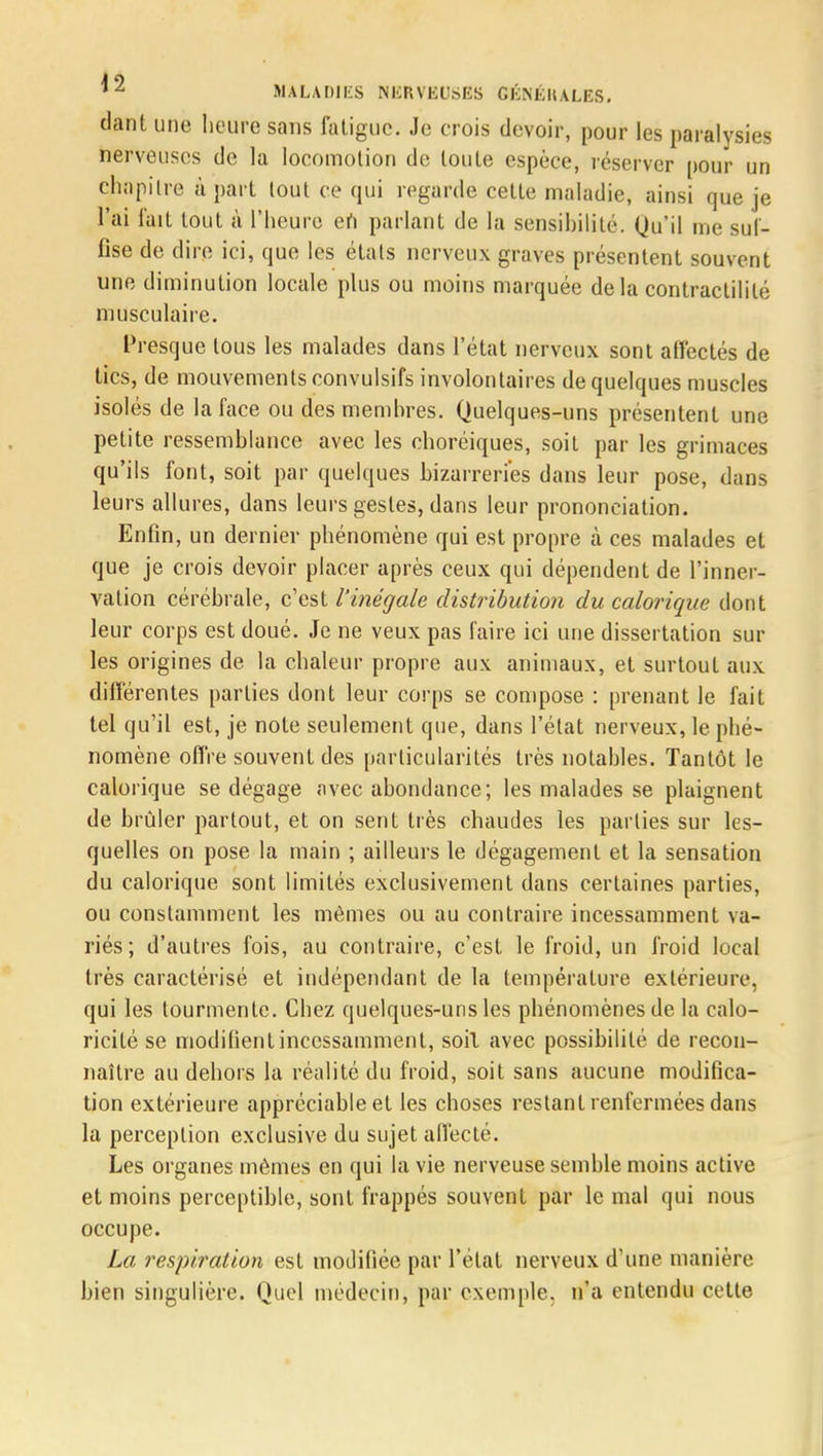 dant une heure sans fatigue. Je crois devoir, pour les paralysies nerveuses de la locomotion de toute espèce, réserver pour un chapitre à part tout ce qui regarde cette maladie, ainsi que je l'ai fait tout à l'heure eh parlant de la sensibilité. Qu'il me suf- fise de dire ici, que les états nerveux graves présentent souvent une diminution locale plus ou moins marquée delà contractililé musculaire. Presque tous les malades dans l'état nerveux sont affectés de tics, de mouvements convulsifs involontaires de quelques muscles isolés de la face ou des membres. Quelques-uns présentent une petite ressemblance avec les choréiques, soit par les grimaces qu'ils font, soit par quelques bizarreries dans leur pose, dans leurs allures, dans leurs gestes, dans leur prononciation. Enfin, un dernier phénomène qui est propre à ces malades et que je crois devoir placer après ceux qui dépendent de l'inner- vation cérébrale, c'est l'inégale distribution du calorique dont leur corps est doué. Je ne veux pas faire ici une dissertation sur les origines de la chaleur propre aux animaux, et surtout aux différentes parties dont leur corps se compose : prenant le fait tel qu'il est, je note seulement que, dans l'état nerveux, le phé- nomène offre souvent des particularités très notables. Tantôt le calorique se dégage avec abondance; les malades se plaignent de brûler partout, et on sent très chaudes les parties sur les- quelles on pose la main ; ailleurs le dégagement et la sensation du calorique sont limités exclusivement dans certaines parties, ou constamment les mêmes ou au contraire incessamment va- riés ; d'autres fois, au contraire, c'est le froid, un froid local très caractérisé et indépendant de la température extérieure, qui les tourmente. Chez quelques-uns les phénomènes de la calo- ricité se modifient incessamment, soil avec possibilité de recon- naître au dehors la réalité du froid, soit sans aucune modifica- tion extérieure appréciable et les choses restant renfermées dans la perception exclusive du sujet affecté. Les organes mêmes en qui la vie nerveuse semble moins active et moins perceptible, sont frappés souvent par le mal qui nous occupe. La respiration est modifiée par l'état nerveux d'une manière bien singulière. Quel médecin, par exemple, n'a entendu cette
