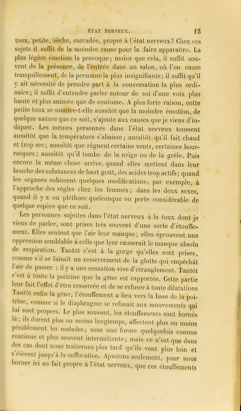 toux, petite, sèche, saccadée, propre à l'état nerveux? Chez ces sujets il suffit de la moindre cause pour la faire apparaître. La plus légère émotion la provoque; moins que cela, il suffit sou- vent de la présence, de l'entrée dans un salon, où l'on cause tranquillement, de la personne la plus insignifiante; il suffit qu'il y ait nécessité de prendre part à la conversation la plus ordi- naire; il suffit d'entendre parler autour de soi d'une voix plus haute et plus animée que de coutume. A plus forte raison, cette petite toux se montre-t-elle aussitôt que la moindre émotion, de quelque nature que ce soit, s'ajoute aux causes que je viens d'in- diquer. Les mêmes personnes dans l'état nerveux toussent aussitôt que la température s'ahaisse; aussitôt qu'il fait chaud et trop sec; aussitôt que régnent certains vents, certaines bour- rasques; aussitôt qu'il tombe de la neige ou de la grêle. Puis encore la même chose arrive, quand elles mettent dans leur Louche des substances de haut goût, des acides trop actifs; quand les organes subissent quelques modifications; par exemple, à l'approche des règles chez les femmes ; dans les deux sex'es, quand il y a ou pléthore quelconque ou perte considérable de quelque espèce que ce soit. Les personnes sujettes dans l'étal nerveux à la toux dont je viens de parler, sont prises très souvent d'une sorte d'étouffe- ment. Eiies sentent que l'air leur manque; elles éprouvent une oppression semblable à celle que leur causerait le manque absolu de respiration. Tantôt c'est à la gorge qu'elles sont prises, comme sii se faisait un resserrement de la glotte qui empêchât 1 air de passer : il y a une sensation vive d'étranglement. Tantôt c'est à toute la poitrine que la gêne est rapportée. Cette partie leur fait l'effet d'être resserrée et de se refusera toute dilatations Tantôt enfin la gène, l'étouffement a lieu vers la base de la poi- trine, comme si le diaphragme se refusait aux mouvements qui Im sont propres. Le plus souvent, les élouffemenls sont bornés la; ils durent plus ou moins longtemps, affectent plus ou moins péniblement les malades; sous une forme quelquefois comme continue et plus souvent intermittente; mais ce n'est que dans des cas dont nous traiterons plus tard qu'ils vont plus loin et l ••lèvent jusqu'à la suffocation. Ajoutons seulement, pour nous borner ici nu fait propre à l'état nerveux, que ces élouffemenls