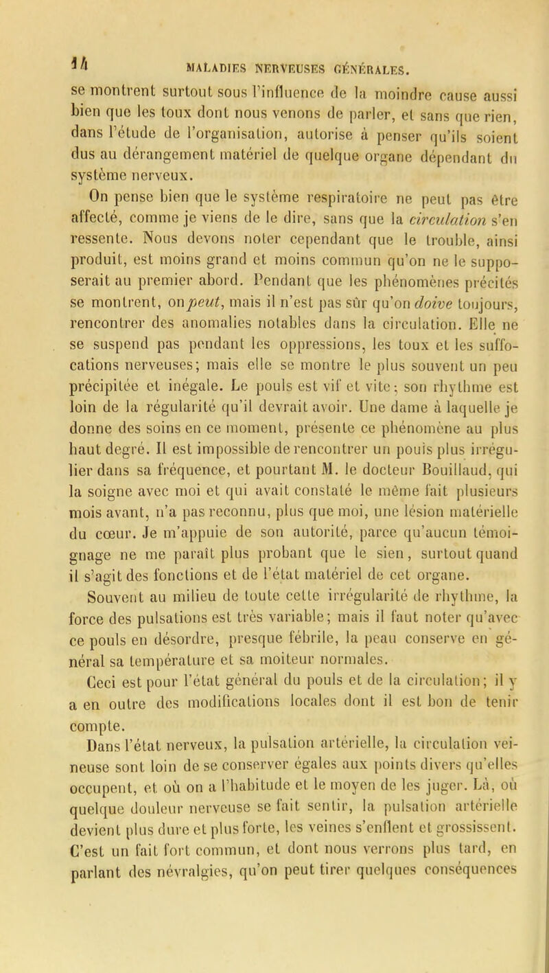 se montrent surtout sous l'influence de la moindre cause aussi bien que les toux dont nous venons de parler, et sans que rien, dans l'étude de l'organisation, autorise à penser qu'ils soient dus au dérangement matériel de quelque organe dépendant du système nerveux. On pense bien que le système respiratoire ne peut pas être affecté, comme je viens de le dire, sans que la circulation s'en ressente. Nous devons noter cependant que le trouble, ainsi produit, est moins grand et moins commun qu'on ne le suppo- serait au premier abord. Pendant que les phénomènes précités se montrent, on peut, mais il n'est pas sûr qu'on doive toujours, rencontrer des anomalies notables dans la circulation. Elle ne se suspend pas pendant les oppressions, les toux et les suffo- cations nerveuses; mais elle se montre le plus souvent un peu précipitée et inégale. Le pouls est vif et vite: son rbylhme est loin de la régularité qu'il devrait avoir. Une dame à laquelle je donne des soins en ce moment, présente ce phénomène au plus haut degré. Il est impossible de rencontrer un pouis plus irrégu- lier dans sa fréquence, et pourtant M. le docteur Bouillaud. qui la soigne avec moi et qui avait constaté le môme fait plusieurs mois avant, n'a pas reconnu, plus que moi, une lésion matérielle du cœur. Je m'appuie de son autorité, parce qu'aucun témoi- gnage ne me paraît plus probant que le sien, surtout quand il s'agit des fonctions et de l'état matériel de cet organe. Souvent au milieu de toute cette irrégularité de rhylhme, la force des pulsations est très variable; mais il faut noter qu'avec ce pouls en désordre, presque fébrile, la peau conserve en gé- néral sa température et sa moiteur normales. Ceci est pour l'état général du pouls et de la circulation; il y a en outre des modifications locales dont il est bon de tenir compte. Dans l'état nerveux, la pulsation artérielle, la circulation vei- neuse sont loin de se conserver égales aux points divers qu'elles occupent, et où on a l'habitude et le moyen de les juger. Là, où quelque douleur nerveuse se fait sentir, la pulsation artérielle devient plus dure et plus forte, les veines s'enflent et grossissent. C'est un fait fort commun, et dont nous verrons plus tard, en parlant des névralgies, qu'on peut tirer quelques conséquences