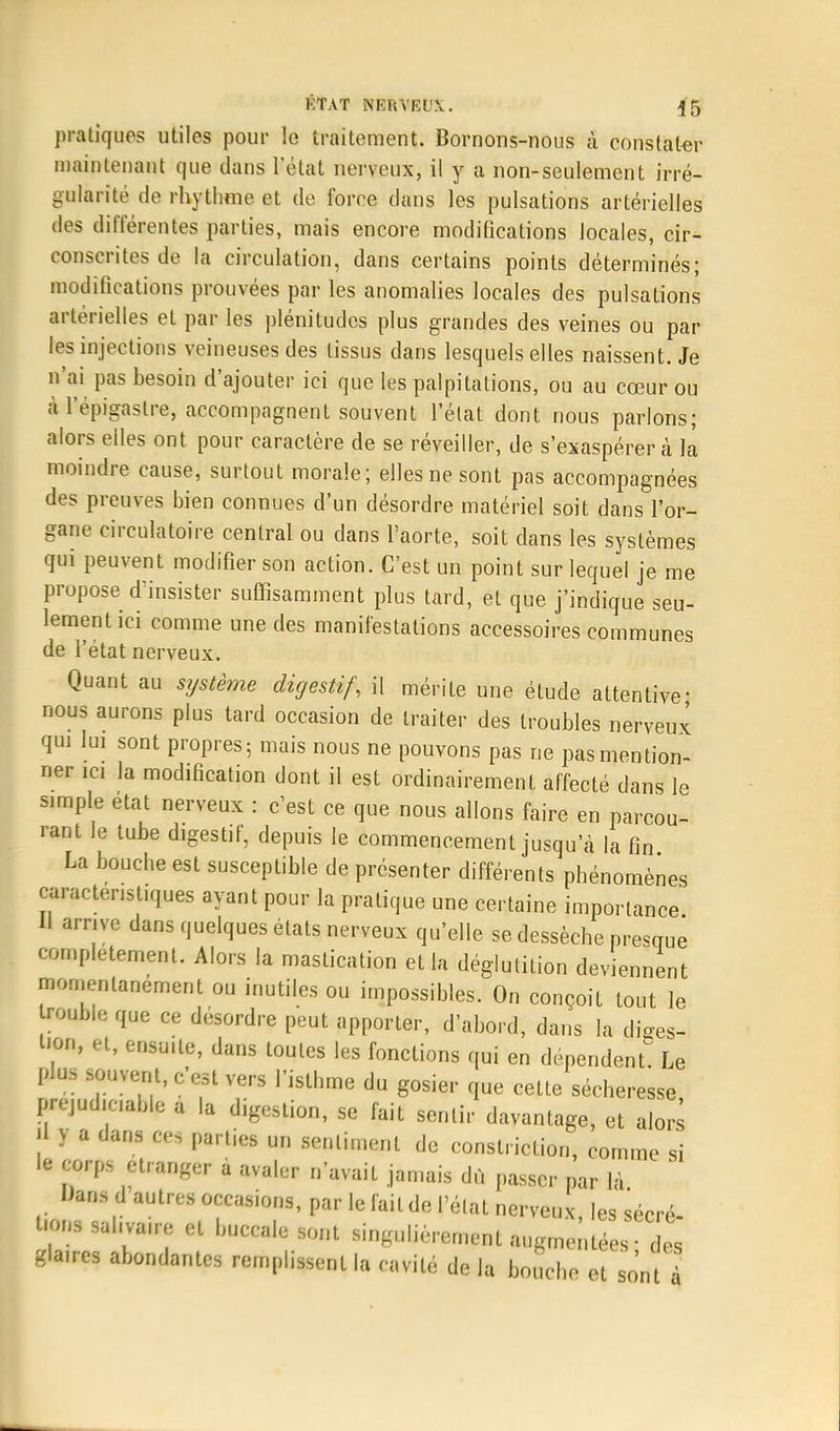 pratiques utiles pour le traitement. Bornons-nous à constater maintenant que dans l'état nerveux, il y a non-seulement irré- gularité de rhythme et de force dans les pulsations artérielles des différentes parties, mais encore modifications locales, cir- conscrites de la circulation, dans certains points déterminés; modifications prouvées par les anomalies locales des pulsaLions artérielles et par les plénitudes plus grandes des veines ou par les injections veineuses des tissus dans lesquels elles naissent. Je n'ai pas besoin d'ajouter ici que les palpitations, ou au cœur ou à l'épigaslre, accompagnent souvent l'élat dont nous parlons; alors elles ont pour caractère de se réveiller, de s'exaspérer à la moindre cause, surtout morale; elles ne sont pas accompagnées des preuves bien connues d'un désordre matériel soit dans l'or- gane circulatoire central ou dans l'aorte, soit dans les systèmes qui peuvent modifier son action. C'est un point sur lequel je me propose d'insister suffisamment plus tard, et que j'indique seu- lement ici comme une des manifestations accessoires communes de l'état nerveux. Quant au système digestif, il mérite une étude attentive- nous aurons plus tard occasion de traiter des troubles nerveux qui lui sont propres; mais nous ne pouvons pas ne pas mention- ner ici la modification dont il est ordinairement affecté dans le simple état nerveux : c'est ce que nous allons faire en parcou- rant le tube digestif, depuis le commencement jusqu'à la fin La bouche est susceptible de présenter différents phénomènes caractéristiques ayant pour la pratique une certaine importance Il arrive dans quelques états nerveux qu'elle se dessèche prévue complètement. Alors la mastication et la déglutition deviennent momentanément ou inutiles ou impossibles. On conçoit tout le rouble que ce désordre peut apporter, d'abord, dans la dises- l'on, et, ensuite, dans toutes les fonctions qui en dépendent! Le plus souvent, c'est vers l'isthme du gosier que cette sécheresse préjudiciable a la digestion, se fait sentir davantage, et alors il y a dans ces parties un sentiment de constriclion, comme si le corps étranger à avaler n'avait jamais dû passer par là Uans d autres occasions, par le fait de l'élat nerveux les t-ons sahva.re et buccale sont singulièrement augmentées • des glaires abondantes remplissent la cavité de la bouche et sont à