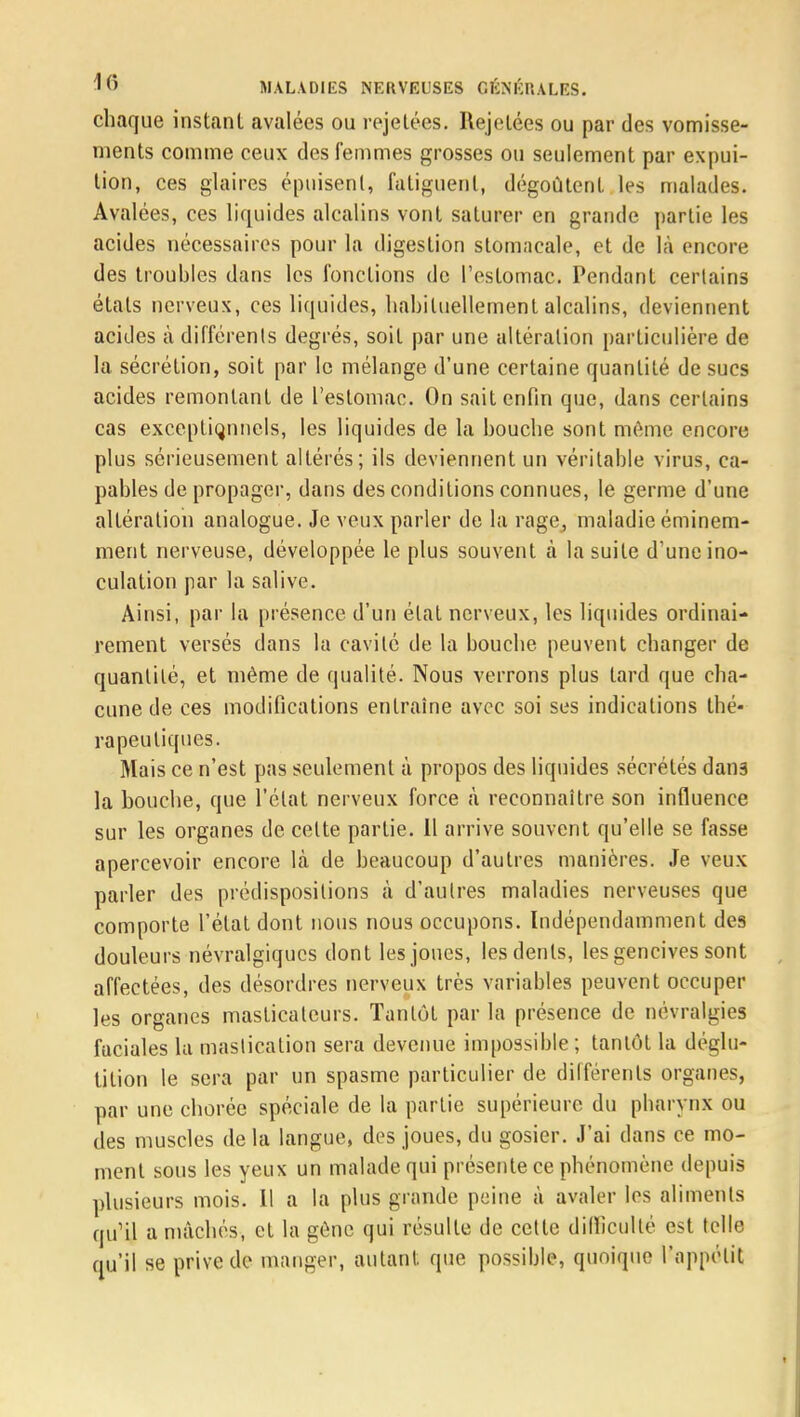 chaque instant avalées ou rejetées. Rejetées ou par des vomisse- ments comme ceux des femmes grosses ou seulement par expui- tion, ces glaires épuisent, fatiguent, dégoûtent les malades. Avalées, ces liquides alcalins vont saturer en grande partie les acides nécessaires pour la digestion stomacale, et de là encore des troubles dans les fonctions de l'estomac. Pendant certains étals nerveux, ces liquides, habituellement alcalins, deviennent acides à différents degrés, soit par une altération particulière de la sécrétion, soit par le mélange d'une certaine quantité de sucs acides remontant de l'estomac. On sait enfin que, dans certains cas exceptionnels, les liquides de la bouche sont môme encore plus sérieusement altérés; ils deviennent un véritable virus, ca- pables de propager, dans des conditions connues, le germe d'une altération analogue. Je veux parler de la rage, maladie éminem- ment nerveuse, développée le plus souvent à la suite d'une ino- culation par la salive. Ainsi, par la présence d'un état nerveux, les liquides ordinai- rement versés dans la cavité de la bouche peuvent changer de quantité, et même de qualité. Nous verrons plus tard que cha- cune de ces modifications entraîne avec soi ses indications thé- rapeutiques. Mais ce n'est pas seulement à propos des liquides sécrétés dans la bouche, que l'état nerveux force à reconnaître son influence sur les organes de celte partie. 11 arrive souvent qu'elle se fasse apercevoir encore là de beaucoup d'autres manières. Je veux parler des prédispositions à d'autres maladies nerveuses que comporte l'état dont nous nous occupons. Indépendamment des douleurs névralgiques dont les joues, les dents, les gencives sont affectées, des désordres nerveux très variables peuvent occuper les organes masticateurs. Tantôt par la présence de névralgies faciales la mastication sera devenue impossible; tantôt la déglu- tition le sera par un spasme particulier de différents organes, par une chorée spéciale de la partie supérieure du pharynx ou des muscles de la langue, des joues, du gosier. J'ai dans ce mo- ment sous les yeux un malade qui présente ce phénomène depuis plusieurs mois. Il a la plus grande peine à avaler les aliments qu'il a mâchés, et la gène qui résulte de cette difficulté est telle qu'il se prive de manger, autant, que possible, quoique l'appétit