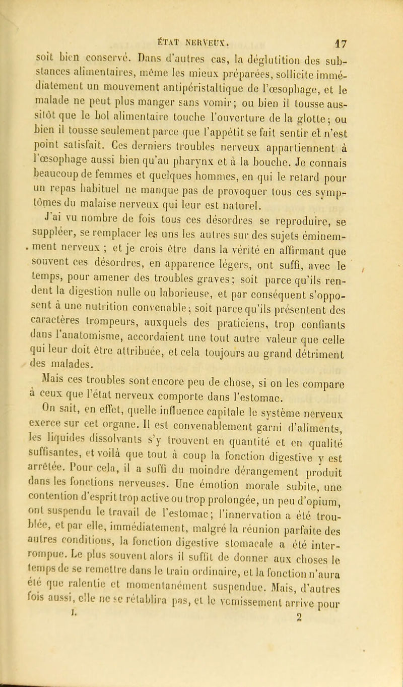 soit bien conservé. Dans d'antres cas, la déglutition des sub- stances alimentaires, même les mieux préparées, sollicite immé- diatement un mouvement antipéristallique de l'œsophage, et le malade ne peut plus manger sans vomir; ou bien il tousse aus- sitôt que le bol alimentaire touche l'ouverture de la glotte; ou bien il tousse seulement parce que l'appétit se fait sentir et n'est point satisfait. Ces derniers troubles nerveux appartiennent à l'œsophage aussi bien qu'au pharynx et à la bouche. Je connais beaucoup de femmes et quelques hommes, en qui le retard pour un repas habituel ne manque pas de provoquer tous ces symp- tômes du malaise nerveux qui leur est naturel. J'ai vu nombre de fois tous ces désordres se reproduire, se suppléer, se remplacer les uns les autres sur des sujets éminem- . ment nerveux ; et je crois être dans la vérité en affirmant que souvent ces désordres, en apparence légers, ont suffi, avec le temps, pour amener des troubles graves; soit parce qu'ils ren- dent la digestion nulle ou laborieuse, et par conséquent s'oppo- sent à une nutrition convenable; soit parce qu'ils présentent des caractères trompeurs, auxquels des praticiens, trop confiants dans l'analomisme, accordaient une tout autre valeur que celle qui leur doit être attribuée, et cela toujours au grand détriment des malades. Mais ces troubles sont encore peu de chose, si on les compare a ceux que l'état nerveux comporte dans l'estomac. On sait, en effet, quelle influence capitale le svstème nerveux exerce sur cet organe. Il est convenablement garni d'aliments, les liquides dissolvants s'y trouvent en quantité et en qualité suffisantes, et voilà que tout à coup la fonction digestive y est arrêtée. Pour cela, il a suffi du moindre dérangement produit dans les fondions nerveuses. Une émotion morale subite, une contention d'esprit trop active ou trop prolongée, un peu d'opium ont suspendu le travail de l'estomac; l'innervation a été trou- blée, et par elle, immédiatement, malgré lu réunion parfaite des autres conditions, la fonction digestive stomacale a été inter- rompue. Le plus souvent alors il suffit de donner aux choses le temps de se remettre dans le train ordinaire, et la fonction n'aura ele que ralentie et momentanément suspendue. Mais, d'autres fois aussi, elle ne >e rétablira pas, et le vomissement arrive pour 2