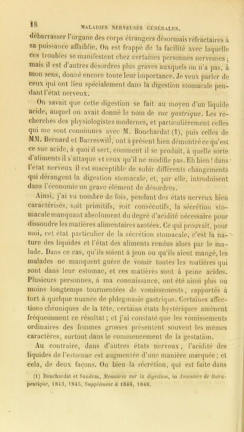 débarrasser l'organe des corps étrangers désormais réfractaires à sa puissance affaiblie. On est frappé de la fac ilité avec laquelle ces troubles se manifestent chez certaines personnes nerveuses; mais il est d'autres désordres plus graves auxquels on n'a pas, à mon sens, donné encore toute leur importance. Je veux parler de ceux qui ont lieu spécialement dans la digestion stomacale pen- dant l'état nerveux. On savait que cette digestion se fait au moyen d'un liquide acide, auquel on avait donné le nom de suc gastrique. Les re- cherches des physiologistes modernes, et particulièrement celles qui me sont communes avec M. Bouchardal (1), puis celles de MAI. Bernard et Barreswili, ont à présent bien démontré ce qu'est ce suc acide, à quoi il sert, comment il se produit, à quelle sorte d'aliments il s'attaque et ceux qu'il ne modifie pas. Eh bien .'dans l'état nerveux il est susceptible de subir différents changements qui dérangent la digestion stomacale, et, par elle, introduisent dans l'économie un grave élément de désordres. Ainsi, j'ai vu nombre de fois, pendant des états nerveux bien caractérisés, soit primitifs, soit consécutifs, la sécrétion sto- macale manquant absolument du degré d'acidité nécessaire pour dissoudre les matières alimentaires azotées. Ce qui prouvait, pour moi, cet état particulier de la sécrétion stomacale, c'est la na- ture des liquides et l'état des aliments rendus alors par le ma- lade. Dans ce cas, qu'ils soient à jeun ou qu'ils aient mangé, les malades ne manquent guère de vomir toutes les matières qui sont dans leur estomac, et ces matières sont à peine acides. Plusieurs personnes, à ma connaissance, ont été ainsi plus ou moins longtemps tourmentées de vomissements, rapportés à tort à quelque nuance de phlegmasie gastrique. Certaines affec- tions chroniques de la tête, certains états hystériques amènent fréquemment ce résultat; et j'ai constaté que les vomissements ordinaires des femmes grosses présentent souvent les mêmes caractères, surtout dans le commencement de la gestation. Au contraire, dans d'autres étals nerveux, l'acidité des liquides de l'estomac est augmentée d'une manière marquée; et cela, de deux façons. Ou bien la sécrétion, qui est faite dans (1) Bouchardat et Sandras, Mémoires sur la digestion, in Annuaire de théra- peutique, 18i3, 1845, Supplément à 1846, 1848.