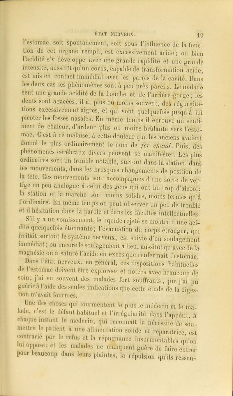 l'estomac, soit spontanément, soit sous l'influence de la Jonc- lion de cet organe rempli, est excessivement acide; ou bien l'acidité s'y développe avec une grande rapidité et une grande intensité, aussitôtqu'un corps, capable de transformation acide, est mis en contact immédiat avec les parois de la cavité. Dans les deux cas les phénomènes sont à peu près pareils. Le malade sent une grande acidité de la bouche et de l'arrière-gorge ; les dents sont agacées; il a, plus ou moins souvent, des régurgita- tions excessivement aigres, et qui vont quelquefois jusqu'à lui picoter les fosses nasales. En môme temps il éprouve un senti- ment de chaleur, d'ardeur plus ou moins brûlante vers l'esto- mac. C'est îi ce malaise, à cette douleur que les anciens avaient donné le plus ordinairement le nom de fer chaud. Puis, des phénomènes cérébraux divers peuvent se manifester. Les'plus ordinaires sont un trouble notable, surtout dans la station, dans les mouvements, dans les brusques changements de position de la tête. Ces mouvements sont accompagnés d'une sorte de ver- tige un peu analogue à celui des gens qui ont bu trop d'alcool; la station et la marche sont moins solides, moins fermes qu'à l'ordinaire. En même temps on peut observer un peu de trouble et d'hésitation dans la parole et dans les facultés intellectuelles. S'il y a un vomissement, le liquide rejeté se montre d'une aci- dité quelquefois étonnante; l'évacuation du corps étranger, qui irritait surtout le système nerveux, est suivie d'un soulagement immédiat; ou encore le soulagement a lieu, aussitôt qu'avec de la magnésie on a saturé l'acide en excès que renfermait l'estomac. Dans l'elat nerveux, en général, ces dispositions habituelles de l'estomac doivent être explorées et notées avec beaucoup de soin; j'ai vu souvent des malades fort souffrants, que j'ai pu guérir à l'aide des seules indications que cette étude de la diges- tion m'avait fournies. Une des choses qui tourmentent le plus le médecin et le ma- lade, c'est le défaut habituel et l'irrégularité dans l'appétit \ chaque instant le médecin, qui reconnaît la nécessité de sou- mettre le patient à une alimentation solide et réparatrice est contrarié par le refus et la répugnance insurmontables qu'on ta oppose; et les malades ne manquent guère de faire entrer pour beaucoup dans leurs plaintes, la répulsion qu'ils resseu-
