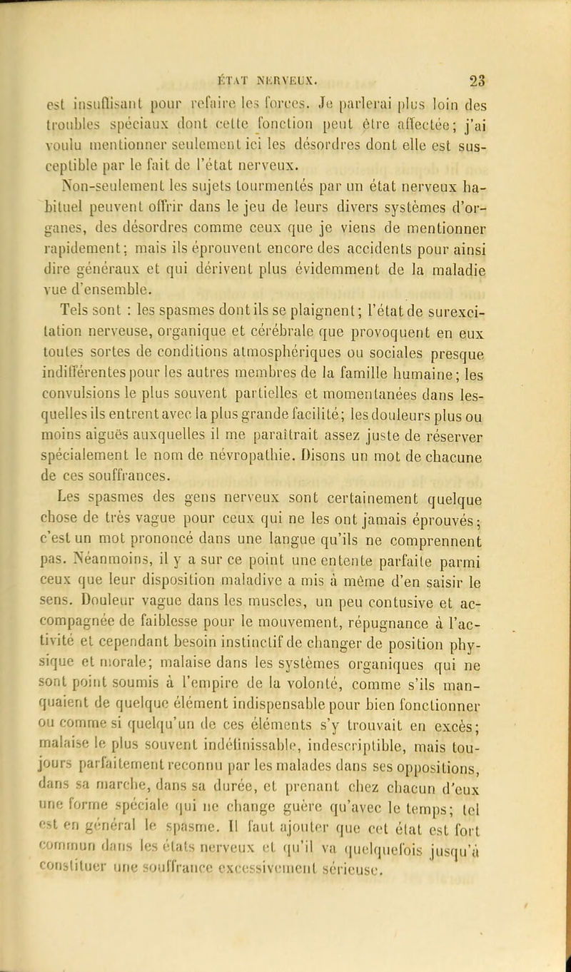 est insufïisant pour refaire les forces. Je parlerai plus loin des troubles spéciaux dont celte fonction peut être affectée; j'ai voulu mentionner seulement ici les désordres dont elle est sus- ceptible par le fait de l'état nerveux. Non-seulement les sujets tourmentés par un état nerveux ha- bituel peuvent offrir dans le jeu de leurs divers systèmes d'or- ganes, des désordres comme ceux que je viens de mentionner rapidement; mais ils éprouvent encore des accidents pour ainsi dire généraux et qui dérivent plus évidemment de la maladie vue d'ensemble. Tels sont : les spasmes dont ils se plaignent; l'état de surexci- tation nerveuse, organique et cérébrale que provoquent en eux toutes sortes de conditions atmosphériques ou sociales presque indifférentes pour les autres membres de la famille humaine; les convulsions le plus souvent partielles et momentanées dans les- quelles ils entrent avec, la plus grande facilité; les douleurs plus ou moins aiguës auxquelles il me paraîtrait assez juste de réserver spécialement le nom de névropathie. Disons un mot de chacune de ces souffrances. Les spasmes des gens nerveux sont certainement quelque chose de très vague pour ceux qui ne les ont jamais éprouvés; c'est un mot prononcé dans une langue qu'ils ne comprennent pas. Néanmoins, il y a sur ce point une entente parfaite parmi ceux que leur disposition maladive a mis à même d'en saisir le sens. Douleur vague dans les muscles, un peu contusive et ac- compagnée de faiblesse pour le mouvement, répugnance à l'ac- tivité et cependant besoin instinctif de changer de position phy- sique et morale; malaise dans les systèmes organiques qui ne sont point soumis à l'empire de la volonté, comme s'ils man- quaient de quelque élément indispensable pour bien fonctionner ou comme si quelqu'un de ces éléments s'y trouvait en excès; malaise le plus souvent indélinissable, indescriptible, mais tou- jours parfaitement reconnu par les malades dans ses oppositions, dans sa marche, dans sa durée, et prenant chez chacun d'eux une forme spéciale qui ne change guère qu'avec le temps; tel est en général le spasme. Il faut ajouter que cet état est fort commun dans les états nerveux et qu'il va quelquefois jusqu'à constituer une souffrance excessivement sérieuse.