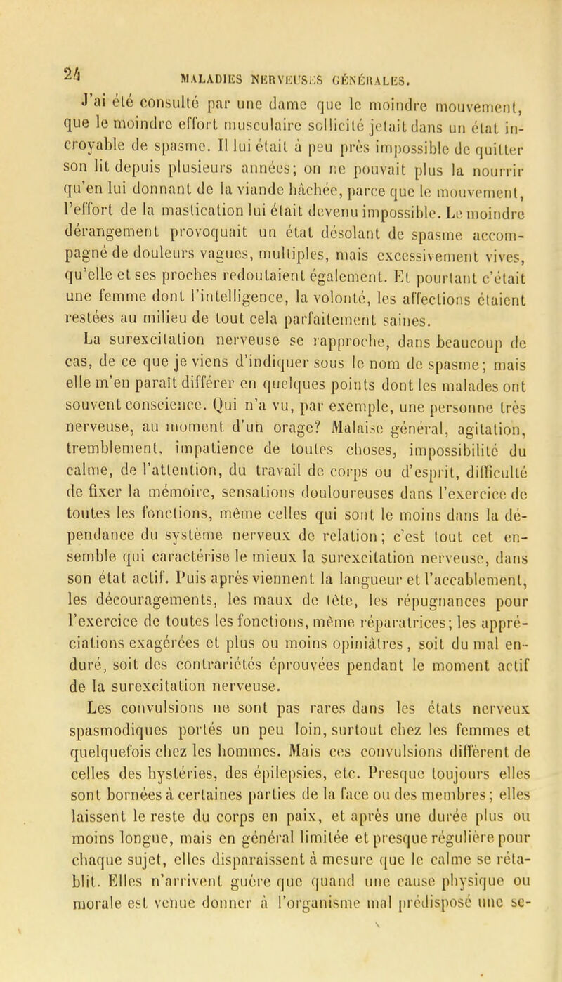 J ai éLé consulté par une dame que le moindre mouvement, que le moindre effort musculaire sollicité jetait dans un état in- croyable de spasme. Il lui était à peu prés impassible de quitter son lit depuis plusieurs années; on ne pouvait plus la nourrir qu'en lui donnant de la viande bâchée, parce que le mouvement, l'effort de la mastication lui était devenu impossible. Le moindre dérangement provoquait un état désolant de spasme accom- pagné de douleurs vagues, multiples, mais excessivement vives, qu'elle et ses proches redoutaient également. Et pourtant c'était une femme dont l'intelligence, la volonté, les affections étaient restées au milieu de tout cela parfaitement saines. La surexcitation nerveuse se rapproche, dans beaucoup de cas, de ce que je viens d'indiquer sous le nom de spasme; mais elle m'en paraît différer en quelques points dont les malades ont souvent conscience. Qui n'a vu, par exemple, une personne très nerveuse, au moment d'un orage? Malaise général, agitation, tremblement, impatience de toutes choses, impossibilité du calme, de l'attention, du travail de corps ou d'esprit, difficulté de fixer la mémoire, sensations douloureuses dans l'exercice de toutes les fonctions, môme celles qui sont le moins dans la dé- pendance du système nerveux de relation; c'est tout cet en- semble qui caractérise le mieux la surexcitation nerveuse, dans son état actif. Puis après viennent la langueur et l'accablement, les découragements, les maux de lète, les répugnances pour l'exercice de toutes les fonctions, même réparatrices; les appré- ciations exagérées et plus ou moins opiniâtres, soit du mal en - duré, soit des contrariétés éprouvées pendant le moment actif de la surexcitation nerveuse. Les convulsions ne sont pas rares dans les états nerveux spasmodiques portés un peu loin, surtout chez les femmes et quelquefois chez les hommes. Mais ces convulsions diffèrent de celles des hystéries, des épilepsies, etc. Presque toujours elles sont bornées à certaines parties de la face ou des membres ; elles laissent le reste du corps en paix, et après une durée plus ou inoins longue, mais en général limitée et presque régulière pour chaque sujet, elles disparaissent à mesure que le calme se réta- blit. Elles n'arrivent guère que quand une cause physique ou morale est venue donner à l'organisme mal prédisposé une se-