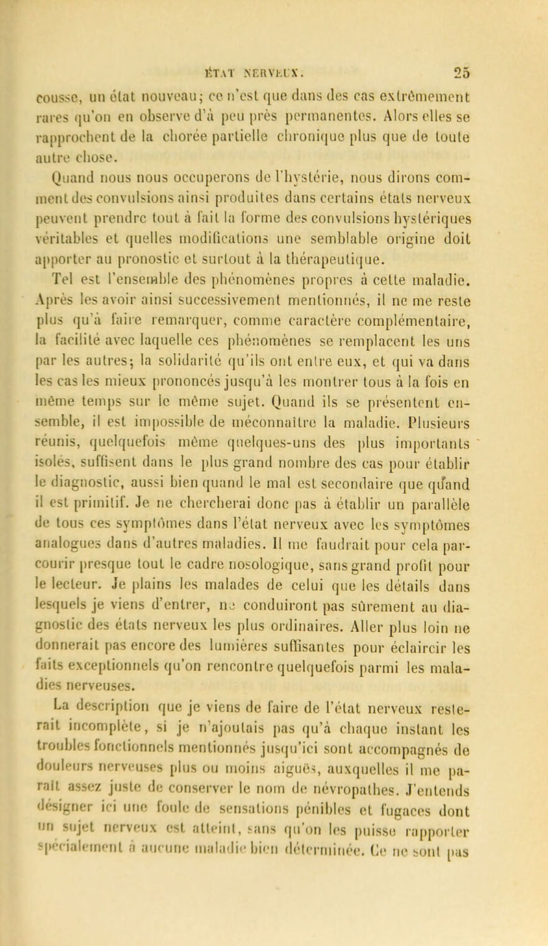 cousse, un état nouveau ; ce n'est que dans des cas extrêmement rares qu'on en observe d'à peu près permanentes. Alors elles se rapprochent de la chorée partielle chronique plus que de toute autre chose. Quand nous nous occuperons de l'hystérie, nous dirons com- ment des convulsions ainsi produites dans certains états nerveux peuvent prendre tout à fait la forme des convulsions hystériques véritables et quelles modifications une semblable origine doit apporter au pronostic et surtout à la thérapeutique. Tel est l'ensemble des phénomènes propres à cette maladie. Après les avoir ainsi successivement mentionnés, il ne me reste plus qu'à faire remarquer, comme caractère complémentaire, la facilité avec laquelle ces phénomènes se remplacent les uns par les autres; la solidarité qu'ils ont entre eux, et qui va dans les cas les mieux prononcés jusqu'à les montrer tous à la fois en même temps sur le même sujet. Quand ils se présentent en- semble, il est impossible de méconnaître la maladie. Plusieurs réunis, quelquefois même quelques-uns des plus importants isoles, sufGsent dans le plus grand nombre des cas pour établir le diagnostic, aussi bien quand le mal est secondaire que quand il est primitif. Je ne chercherai donc pas à établir un parallèle de tous ces symptômes dans l'état nerveux avec les symptômes analogues dans d'autres maladies. Il me faudrait pour cela par- courir presque tout le cadre nosologique, sans grand profil pour le lecteur. Je plains les malades de celui que les détails dans lesquels je viens d'entrer, nu conduiront pas sûrement au dia- gnostic des états nerveux les plus ordinaires. Aller plus loin ne donnerait pas encore des lumières suffisantes pour éclaircir les faits exceptionnels qu'on rencontre quelquefois parmi les mala- dies nerveuses. La description que je viens de faire de l'état nerveux reste- rait incomplète, si je n'ajoutais pas qu'à chaque instant les troubles fonctionnels mentionnés jusqu'ici sont accompagnés de douleurs nerveuses plus ou moins aiguës, auxquelles il me pa- rait assez juste de conserver le nom de névropathes. J'entends désigner ici une foule de sensations pénibles et fugaces dont un sujet nerveux est atteint, sans qu'on les puisse rapporter Spécialement à aucune maladie bien déterminée. Ce ne sont pas