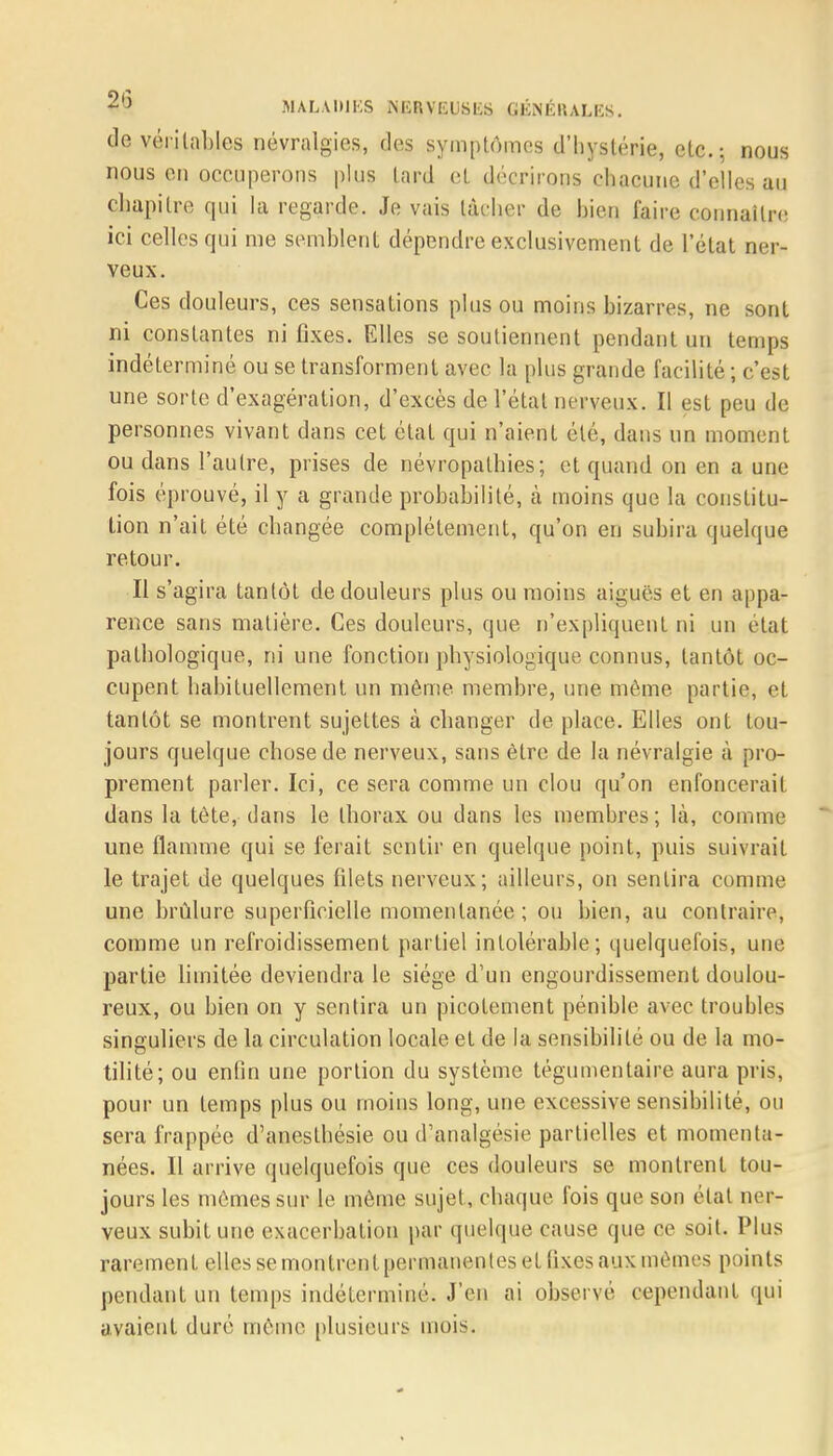 cle véritables névralgies, des symptômes d'hystérie, etc.; nous nous en occuperons plus lard et décrirons chacune d'elles au chapitre qui la regarde. Je vais tacher de bien faire connaître ici celles qui me semblent dépendre exclusivement de l'état ner- veux. Ces douleurs, ces sensations plus ou moins bizarres, ne sont ni constantes ni fixes. Elles se soutiennent pendant un temps indéterminé ou se transforment avec la plus grande facilité ; c'est une sorte d'exagération, d'excès de l'étal nerveux. Il est peu de personnes vivant dans cet état qui n'aient été, dans un moment ou dans l'autre, prises de névropalhies; et quand on en a une fois éprouvé, il y a grande probabilité, à moins que la constitu- tion n'ait été changée complètement, qu'on en subira quelque retour. Il s'agira tantôt cle douleurs plus ou moins aiguës et en appa- rence sans matière. Ces douleurs, que n'expliquent ni un état pathologique, ni une fonction physiologique connus, tantôt oc- cupent habituellement un même membre, une même partie, et tantôt se montrent sujettes à changer de place. Elles ont tou- jours quelque chose de nerveux, sans être de la névralgie à pro- prement parler. Ici, ce sera comme un clou qu'on enfoncerait dans la tête, dans le thorax ou dans les membres; là, comme une flamme qui se ferait sentir en quelque point, puis suivrait le trajet de quelques fdets nerveux; ailleurs, on sentira comme une brûlure superficielle momentanée; ou bien, au contraire, comme un refroidissement partiel intolérable; quelquefois, une partie limitée deviendra le siège d'un engourdissement doulou- reux, ou bien on y sentira un picotement pénible avec troubles singuliers de la circulation locale et de la sensibilité ou de la mo- tilité; ou enfin une portion du système tégumentaire aura pris, pour un temps plus ou moins long, une excessive sensibilité, ou sera frappée d'anesthésie ou d'analgésie partielles et momenta- nées. Il arrive quelquefois que ces douleurs se montrent tou- jours les mômes sur le même sujet , chaque fois que son étal ner- veux subit une exacerbalion par quelque cause que ce soit. Plus rarement elles se mon trenl permanentes et fixes aux mêmes points pendant un temps indéterminé. J'en ai observé cependant qui avaient duré même plusieurs mois.