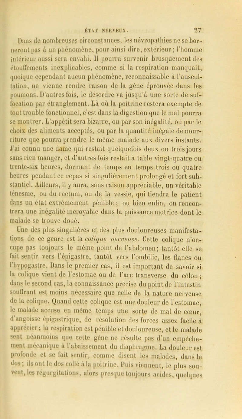 Dans do nombreuses circonstances, les névropathies ne se bor- neront pas à un phénomène, pour ainsi dire, extérieur ; l'homme intérieur aussi sera envahi. Il pourra survenir brusquement des étoutVements inexplicables, comme si la respiration manquait, quoique cependant aucun phénomène, reconnaissable à l'auscul- tation, ne vienne rendre raison de la gêne éprouvée dans les poumons. D'autres fois, le désordre va jusqu'à une sorte de suf- focation par étranglement. Là où la poitrine restera exempte de tout trouble fonctionnel, c'est dans la digestion que le mal pourra se montrer. L'appétit sera bizarre, ou par son inégalité, ou par le choix des aliments acceptés, ou par la quantité inégale de nour- riture, que pourra prendre le môme malade aux divers instants. J'ai connu une dame qui restait quelquefois deux ou trois jours sans rien manger, et d'autres fois restait à table vingt-quatre ou trente-six heures, dormant de temps en temps trois ou quatre heures pendant ce repas si singulièrement prolongé et fort sub- stantiel. Ailleurs, il y aura, sans raison appréciable, un véritable ténesme, ou du rectum, ou de la vessie, qui tiendra le patient dans un état extrêmement pénible ; ou bien enfin, on rencon- trera une inégalité incroyable dans la puissance motrice dont le malade se trouve doué. Une des plus singulières et des plus douloureuses manifesta- tions de ce genre est la colique nerveuse. Cette colique n'oc- cupe pas toujours le même point de l'abdomen; tantôt elle se fait sentir vers l'épigastre, tantôt vers l'ombilic, les flancs ou l'hypogastre. Dans le premier cas, il est important de savoir si la colique vient de l'estomac ou de l'arc transverse du côlon ; dans le second cas, la connaissance précise du point de l'intestin souffrant est moins nécessaire que celle de la nature nerveuse de la colique. Quand cette colique est une douleur de l'estomac, le malade accuse en même temps utie sorte de mal de cœur, d'angoisse épigastrique, de résolution des forces assez facile à apprécier; la respiration est pénible et douloureuse, et le malade sent néanmoins que celte gène ne résulte pas d'un empêche- ment mécanique à l'abaissement du diaphragme. La douleur est profonde et se fait sentir, comme disent les malades, dans le dos ; ils ont le dos collé à la poitrine. Puis viennent, le plus sou- vent, les régurgitations, alors presque toujours acides, quelques