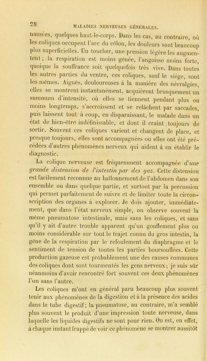 nausées, quelques haut-le-corps. Dans les cas, au contraire, où les coliques occupent l'arc du côlon, les douleurs sont beaucoup plus superficielles. Un toucher, une pression légère les augmen- tent ; la respiration est moins gênée, l'angoisse moins forte, quoique la souffrance soit quelquefois très vive. Dans toutes les autres parties du ventre, ces coliques, sauf le siège, sont les mêmes. Aiguës, douloureuses à la manière des névralgies, elles se montrent instantanément, acquièrent brusquement un summum d'intensité, où elles se tiennent pendant plus ou moins longtemps, s'accroissent et se relâchent par saccades, puis laissent tout à coup, en disparaissant, le malade dans un état de bien-être indéfinissable, et dont il craint toujours de sortir. Souvent ces coliques varient et changent de place, et presque toujours, elles sont accompagnées ou elles ont été pré- cédées d'autres phénomènes nerveux qui aident à en établir le diagnostic. La colique nerveuse est fréquemment accompagnée d'une grande distension de l'intestin par des gaz. Cette distension est facilement reconnue au ballonnement de l'abdomen dans son ensemble ou dans quelque partie, et surtout par la percussion qui permet parfaitement de suivre et de limiter toute la circon- scription des organes à explorer. Je dois ajouter, immédiate- ment, que dans l'état nerveux simple, on observe souvent la même pneumatose intestinale, mais sans les coliques, et sans qu'il y ait d'autre trouble apparent qu'un gonflement plus ou moins considérable sur tout le trajet connu du gros intestin, la gêne de la respiration par le refoulement du diaphragme et le sentiment de tension de toutes les parties boursouflées. Cette production gazeuse est probablement une des causes communes des coliques dont sont tourmentés les gens nerveux; je suis sûr néanmoins d'avoir rencontré fort souvent ces deux phénomènes l'un sans l'autre. Les coliques m'ont en général paru beaucoup plus, souvent tenir aux phénomènes de la digestion et à la présence des acides dans le tube digestif; la pneumatose, au contraire, m'a semblé plus souvent le produit d'une impression toute nerveuse, dans laquelle les liquides digestifs ne sont pour rien. On est, en effet, à chaque instant frappé de voir ce phénomène se montrer aussitôt