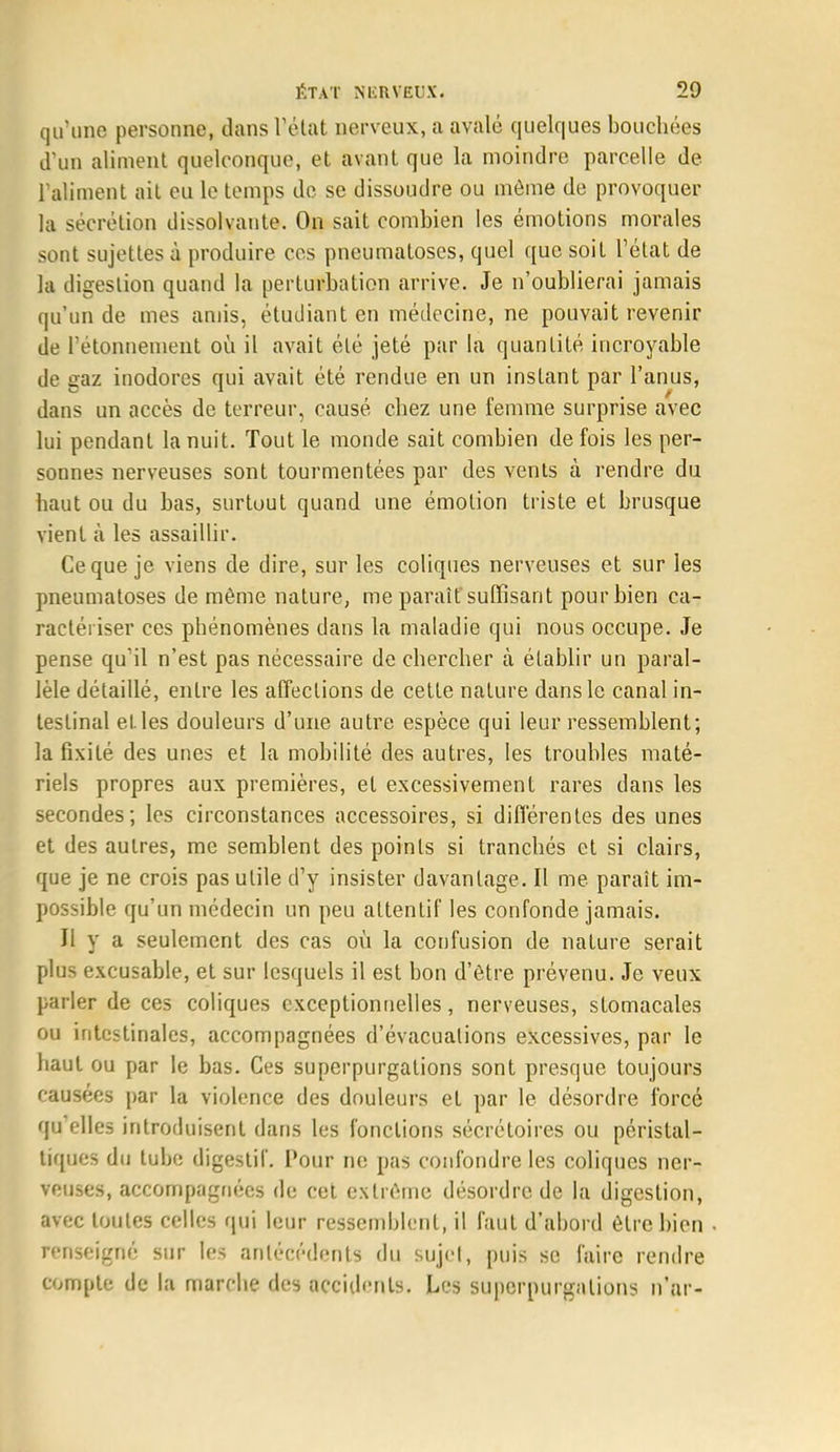 qu'une personne, dans l'état nerveux, a avalé quelques bouchées d'un aliment quelconque, et avant que la moindre parcelle de l'aliment ait eu le temps de se dissoudre ou môme de provoquer la sécrétion dissolvante. On sait combien les émotions morales sont sujettes à produire ces pneumatoses, quel que soit l'état de la digestion quand la perturbation arrive. Je n'oublierai jamais qu'un de mes amis, étudiant en médecine, ne pouvait revenir de rétonnement où il avait été jeté par la quantité incroyable de gaz inodores qui avait été rendue en un instant par l'anus, dans un accès de terreur, causé chez une femme surprise avec lui pendant la nuit. Tout le monde sait combien de fois les per- sonnes nerveuses sont tourmentées par des vents à rendre du haut ou du bas, surtout quand une émotion triste et brusque vient à les assaillir. Ce que je viens de dire, sur les coliques nerveuses et sur les pneumatoses de même nature, me paraît suffisant pour bien ca- ractériser ces phénomènes dans la maladie qui nous occupe. Je pense qu'il n'est pas nécessaire de chercher à établir un paral- lèle détaillé, entre les affections de cette nature dans le canal in- testinal el les douleurs d'une autre espèce qui leur ressemblent; la fixité des unes et la mobilité des autres, les troubles maté- riels propres aux premières, et excessivement rares dans les secondes; les circonstances accessoires, si différentes des unes et des autres, me semblent des points si tranchés et si clairs, que je ne crois pas utile d'y insister davantage. Il me paraît im- possible qu'un médecin un peu attentif les confonde jamais. Il y a seulement des cas où la confusion de nature serait plus excusable, et sur lesquels il est bon d'être prévenu. Je veux parler de ces coliques exceptionnelles, nerveuses, stomacales ou intestinales, accompagnées d'évacuations excessives, par le haut ou par le bas. Ces superpurgations sont presque toujours causées par la violence des douleurs et par le désordre forcé qu'elles introduisent dans les fonctions sécrétoires ou péristal- tiques du tube digestif. Pour ne pas confondre les coliques ner- veuses, accompagnées de cet extrême désordre de la digestion, avec toutes celles qui leur ressemblent, il faut d'abord être bien renseigné sur les antécédents du sujet, puis se faire rendre compte de la marche des accidents. Les superpurgations n'ar-
