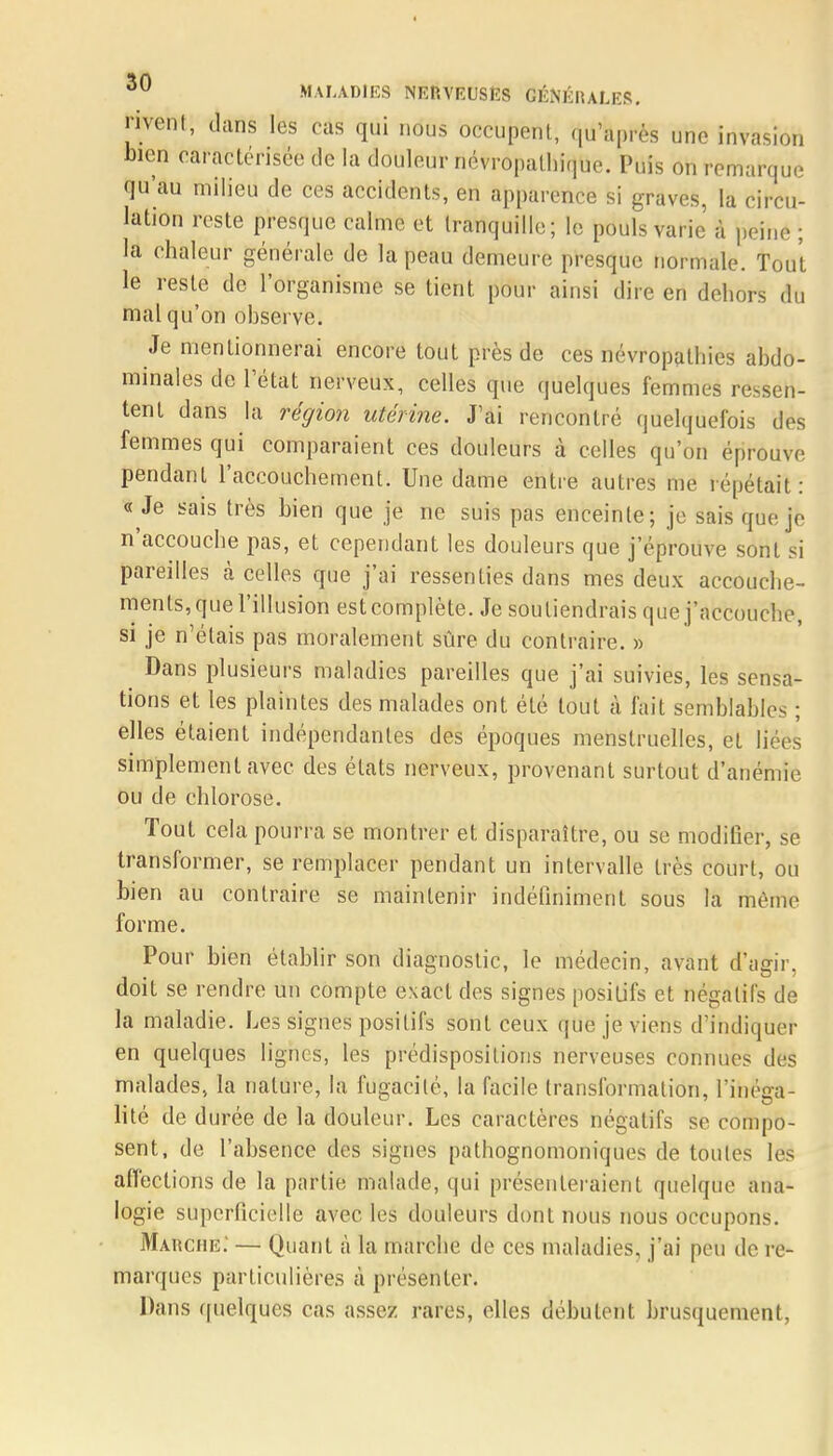 nvent, dans les cas qui nous occupent, qu'après une invasion bien caractérisée de la douleur névropalhique. Puis on remarque qu'au milieu de ces accidents, en apparence si graves, la circu- lation reste presque calme et tranquille; le pouls varie à peine ; la chaleur générale de la peau demeure presque normale. Tout le reste de l'organisme se tient pour ainsi dire en dehors du mal qu'on observe. Je mentionnerai encore tout près de ces névropathies abdo- minales de l'état nerveux, celles que quelques femmes ressen- tent dans la région utérine. J'ai rencontré quelquefois des femmes qui comparaient ces douleurs à celles qu'on éprouve pendant l'accouchement. Une dame entre autres me répétait: « Je sais très bien que je ne suis pas enceinte; je sais que je n'accouche pas, et cependant les douleurs que j'éprouve sonL si pareilles à celles que j'ai ressenties dans mes deux accouche- ments, que l'illusion est complète. Je soutiendrais que j'accouche, si je n'étais pas moralement sûre du contraire. » Dans plusieurs maladies pareilles que j'ai suivies, les sensa- tions et les plaintes des malades ont été tout à fait semblables ; elles étaient indépendantes des époques menstruelles, et liées simplement avec des états nerveux, provenant surtout d'anémie ou de chlorose. Tout cela pourra se montrer et disparaître, ou se modifier, se transformer, se remplacer pendant un intervalle très court, ou bien au contraire se maintenir indéfiniment sous la même forme. Pour bien établir son diagnostic, le médecin, avant d'agir, doit se rendre un compte exact des signes positifs et négatifs de la maladie. Les signes positifs sont ceux que je viens d'indiquer en quelques lignes, les prédispositions nerveuses connues des malades, la nature, la fugacité, la facile transformation, l'inéga- lité de durée de la douleur. Les caractères négatifs se compo- sent, de l'absence des signes pathognomoniques de tôutës les affections de la partie malade, qui présenteraient quelque ana- logie sUperficiellè avec les douleurs dont nous nous occupons. Manche: — Quant à la marche de ces maladies, j'ai peu de re- marques particulières à présenter. Dans quelques cas assez rares, elles débutent brusquement,