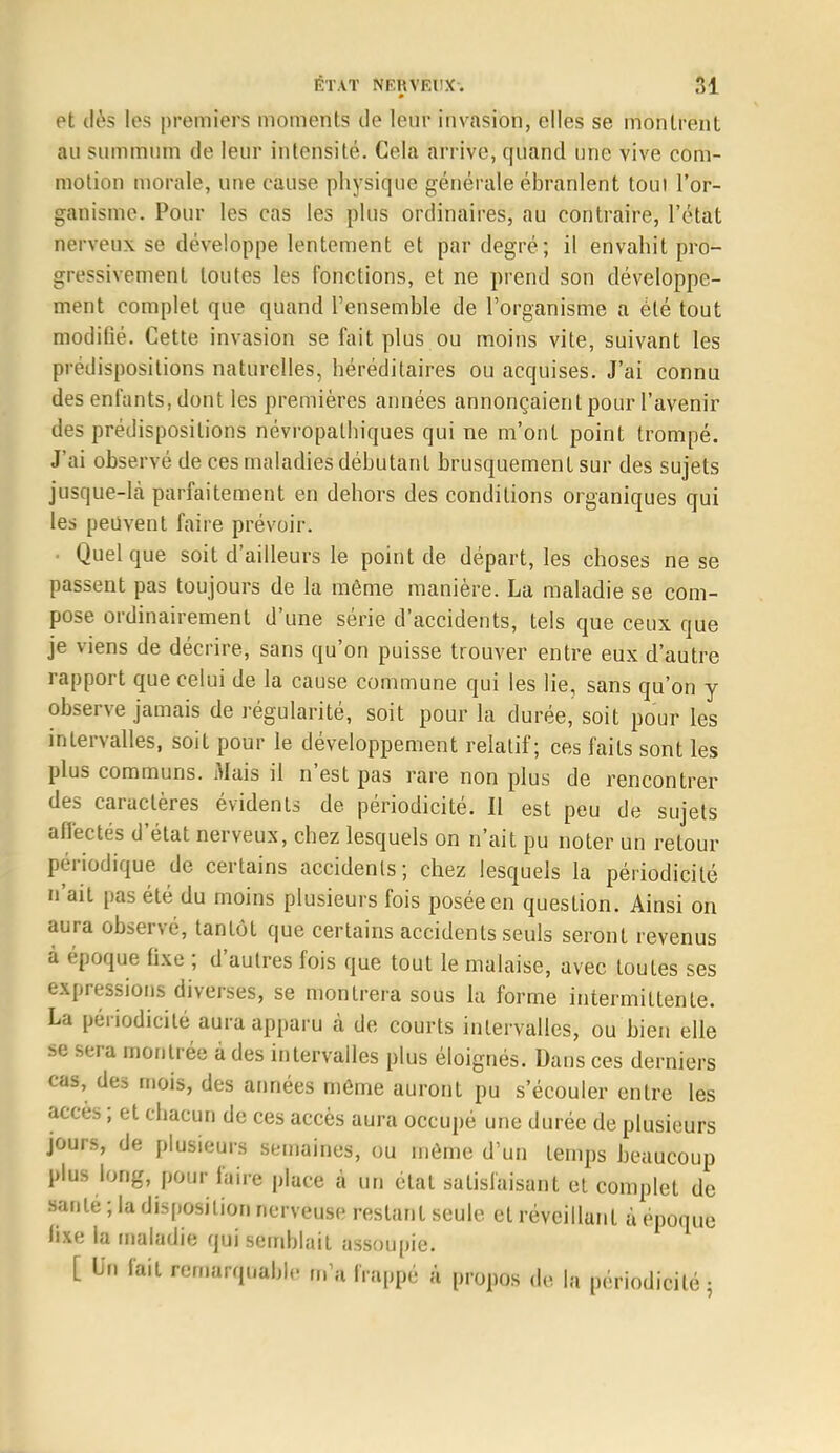 et dès les premiers moments de leur invasion, elles se monlrenl au summum de leur intensité. Cela arrive, quand une vive com- motion morale, une cause physique générale ébranlent toui l'or- ganisme. Pour les cas les plus ordinaires, au contraire, l'état nerveux se développe lentement et par degré; il envahit pro- gressivement toutes les fonctions, et ne prend son développe- ment complet que quand l'ensemble de l'organisme a été tout modifié. Cette invasion se fait plus ou moins vite, suivant les prédispositions naturelles, héréditaires ou acquises. J'ai connu des enfants, dont les premières années annonçaient pour l'avenir des prédispositions névropalbiques qui ne m'ont point trompé. J'ai observé de ces maladies débutant brusquement sur des sujets jusque-là parfaitement en dehors des conditions organiques qui les peuvent faire prévoir. • Quelque soit d'ailleurs le point de départ, les choses ne se passent pas toujours de la même manière. La maladie se com- pose ordinairement d'une série d'accidents, tels que ceux que je viens de décrire, sans qu'on puisse trouver entre eux d'autre rapport que celui de la cause commune qui les lie, sans qu'on y observe jamais de régularité, soit pour la durée, soit pour les intervalles, soit pour le développement relatif; ces faits sont les plus communs. Mais il n'est pas rare non plus de rencontrer des caractères évidents de périodicité. Il est peu de sujets affectés d'état nerveux, chez lesquels on n'ait pu noter un retour périodique de certains accidents; chez lesquels la périodicité n'ait pas été du moins plusieurs fois posée en question. Ainsi on aura observé, tantôt que certains accidents seuls seront revenus à époque fixe ; d'autres fois que tout le malaise, avec toutes ses expressions diverses, se montrera sous la forme intermittente. La périodicité aura apparu ci de courts intervalles, ou bien elle se sera montrée à des intervalles plus éloignés. Dans ces derniers cas, des mois, des années même auront pu s'écouler entre les accès ; et chacun de ces accès aura occupé une durée de plusieurs jours, de plusieurs semaines, ou même d'un temps beaucoup plus long, pour faire place à un état satisfaisant et complet de santé ; la disposition nerveuse restant seule et réveillant à époque fixe la maladie qui semblait assoupie. [ Un fait remarquable m'a frappé à propos «I,. la périodicité 5