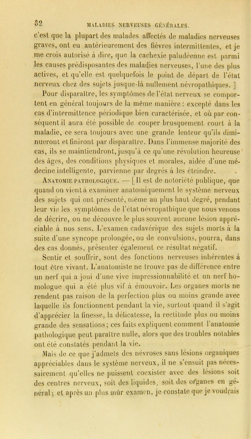 c'est que la plupart des malades affectés de maladies nerveuses graves, ont eu antérieurement des fièvres intermittentes, et je me crois autorise à dire, que la cachexie paludéenne est parmi les causes prédisposantes des maladies nerveuses, l'une des plus actives, et qu'elle est quelquefois le point de départ de Félat nerveux chez des sujets jusque-là nullement névropathiques. ] Pour disparaître, les symptômes de l'élat nerveux se compor- tent en général toujours de la même manière : excepté dans les cas d'intermittence périodique bien caractérisée, et où par con- séquent il aura élé possible de couper brusquement court à la maladie, ce sera toujours avec une grande lenteur qu'ils dimi- nueront et finiront par disparaître. Dans l'immense majorité des cas, ils se maintiendront, jusqu'à ce qu'une révolution heureuse des âges, des conditions physiques et morales, aidée d'une mé- decine intelligente, parvienne par degrés à les éteindre. Anatomie pathologique. -—[Il est de notoriété publique, que quand on vient à examiner anatomiquement le système nerveux des sujets qui ont présenté, même au plus haut degré, pendant leur vie les symptômes de l'état névropalhique que nous venons de décrire, on ne découvre le plus souvent aucune lésion appré- ciable à nos sens. L'examen cadavérique des sujets morts à la suite d'une syncope prolongée, ou de convulsions, pourra, dans des cas donnés, présenter également ce résultat négatif. Sentir et souffrir, sont des fonctions nerveuses inhérentes à tout être vivant. L'anatomiste ne trouve pas de différence entre un nerf qui a joui d'une vive impressionnabilité et un nerf ho- mologue qui a été plus vif à émouvoir. Les organes morts ne rendent pas raison de la perfection plus ou moins grande avec laquelle ils fonctionnent pendant la vie, surtout quand il s'agit d'apprécier la finesse, la délicatesse, la rectitude plus ou moins grande des sensations; ces faits expliquent comment l'anatomie pathologique peut paraître nulle, alors que des troubles notables ont été constatés pendant la vie. Mais de ce que j'admets des névroses sans lésions organiques appréciables dans le système nerveux, il ne s'ensuit pas néces- sairement qu'elles ne puissent coexister avec des lésions soit des centres nerveux, soit des liquides, soit des organes en gé- néral ; et après un plus mûr examen, je constate que je voudrais