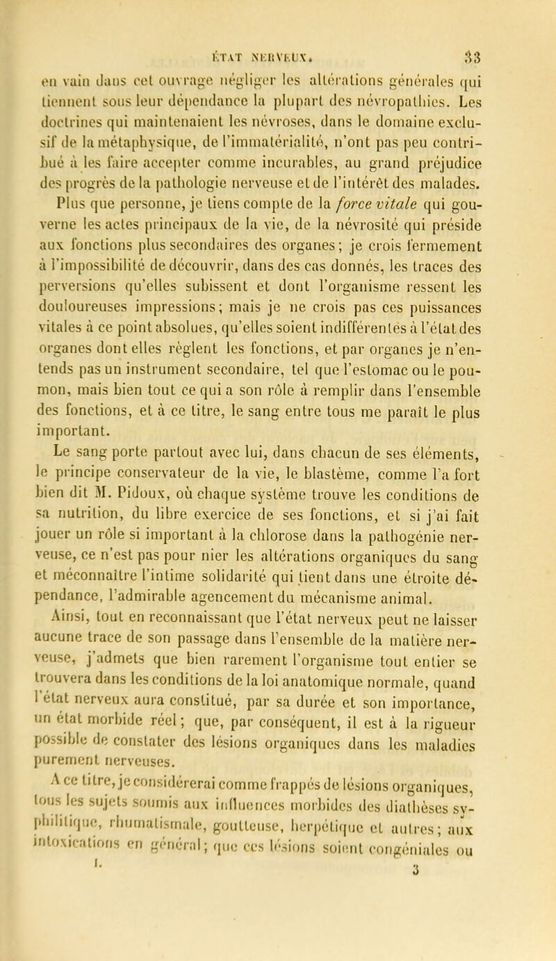 60 vain dans cet ouvrage négliger les altérations générales qui tiennent sous leur dépendance la plupart des névropatliies. Les doctrines qui maintenaient les névroses, dans le domaine exclu- sif île la métaphysique, de l'immatérialité, n'ont pas peu contri- bué à les faire accepter comme incurables, au grand préjudice des progrès de la pathologie nerveuse et de l'intérêt des malades. Plus que personne, je liens compte de la force vitale qui gou- verne les actes principaux de la vie, de la névrosité qui préside aux fonctions plus secondaires des organes; je crois fermement à l'impossibilité de découvrir, dans des cas donnés, les traces des perversions qu'elles subissent et dont l'organisme ressent les douloureuses impressions; mais je ne crois pas ces puissances vitales à ce point absolues, qu'elles soient indifférentes à l'étal, des organes dont elles règlent les fonctions, et par organes je n'en- tends pas un instrument secondaire, tel que l'estomac ou le pou- mon, mais bien tout ce qui a son rôle à remplir dans l'ensemble des fonctions, et à ce titre, le sang entre tous me paraît le plus important. Le sang porte partout avec lui, dans chacun de ses éléments, le principe conservateur de la vie, le blastème, comme l'a fort bien dit M. Pidoux, où chaque système trouve les conditions de sa nutrition, du libre exercice de ses fonctions, et si j'ai fait jouer un rôle si important à la chlorose dans la pathogénie ner- veuse, ce n'est pas pour nier les altérations organiques du sang et méconnaître l'intime solidarité qui tient dans une étroite dé- pendance, l'admirable agencementdu mécanisme animal. Ainsi, tout en reconnaissant que l'état nerveux peut ne laisser aucune trace de son passage dans l'ensemble de la matière ner- veuse, j'admets que bien rarement l'organisme tout entier se trouvera dans les conditions de la loi anatomique normale, quand l'état nerveux aura constitué, par sa durée et son importance, un état morbide réel ; que, par conséquent, il est à la rigueur possible de constater des lésions organiques dans les maladies purement nerveuses. A ce titre, je considérerai comme frappés de lésions organiques, tous les sujets soumis aux influences morbides des diathèses sy- philitique, rhumatismale, goutteuse, herpétique et autres; aux intoxications en général; que ces lésions soient congénialès ou 3