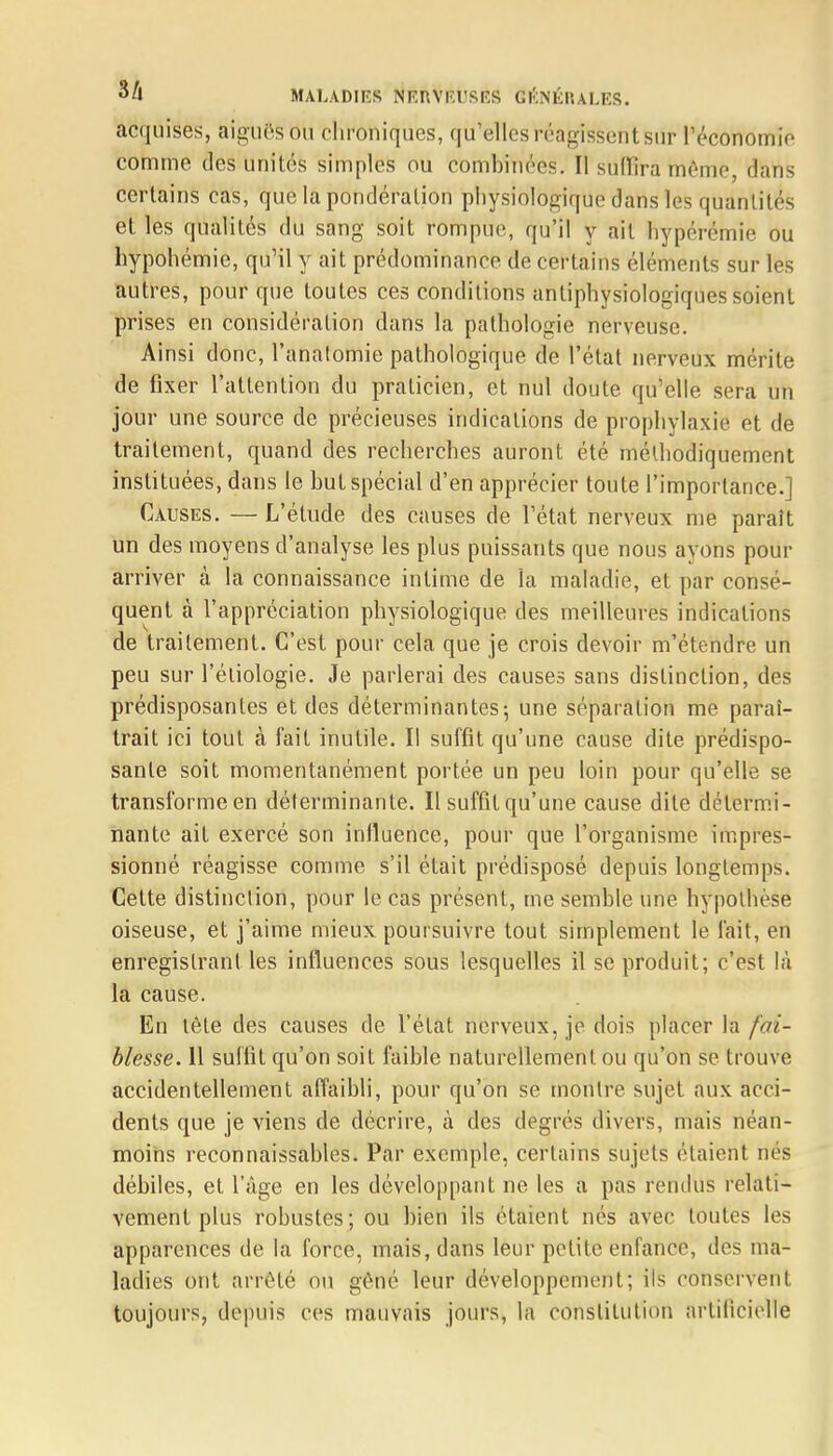acquises, aiguës OU chroniques, qu'elles réagissent sûr l'économie comme des unités simples ou èbmb'mèès. Il suffira même dans certains cas, que la pondération physiologique dans les quantités et les qualités du sang soit rompue, qu'il y ail hypérémie ou hypohémie, qu'il y ait prédominance de certains éléments sur les autres, pour que toutes ces conditions antiphysiologiques soient prises en considération dans la pathologie nerveuse. Ainsi donc, l'anatomie pathologique de l'état nerveux mérite de fixer l'attention du praticien, et nul doute qu'elle sera un jour une source de précieuses indications de prophylaxie et de traitement, quand des recherches auront été méthodiquement instituées, dans le hut spécial d'en apprécier toute l'importance.] Causes. — L'étude des causes de l'état nerveux me paraît un des moyens d'analyse les plus puissants que nous ayons pour arriver à la connaissance intime de la maladie, et par consé- quent à l'appréciation physiologique des meilleures indications de traitement. C'est pour cela que je crois devoir m'étendre un peu sur l'étiologie. Je parlerai des causes sans distinction, des prédisposantes et des déterminantes; une séparation me paraî- trait ici tout à fait inutile. Il suffit qu'une cause dite prédispo- sante soit momentanément portée un peu loin pour qu'elle se transforme en déterminante. Il suffit qu'une cause dite détermi- nante ait exercé son influence, pour que l'organisme impres- sionné réagisse comme s'il était prédisposé depuis longtemps. Cette distinction, pour le cas présent, me semble une hypothèse oiseuse, et j'aime mieux poursuivre tout simplement le fait, en enregistrant les influences sous lesquelles il se produit; c'est là la cause. En tête des causes de l'état nerveux, je dois placer la fai- blesse. 11 suffit qu'on soit faible naturellement ou qu'on se trouve accidentellement affaibli, pour qu'on se montre sujet aux acci- dents que je viens de décrire, à des degrés divers, mais néan- moins reconnaissables. Par exemple, certains sujets étaient nés débiles, et l'âge en les développant ne les a pas rendus relati- vement plus robustes; ou bien ils étaient nés avec toutes les apparences de la force, mais, dans leur petite enfance, des ma- ladies ont arrêté on gêné leur développement; ils conservent toujours, depuis ces mauvais jours, la constitution artificielle