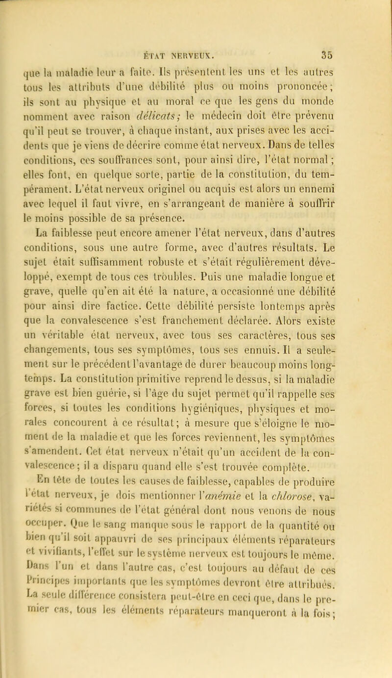 que la malailie leuï a faite. Ils prês&tîtfehl; les uns et les autres tous les attributs d'une débilité plus ou moins prononcée; ils sont au physique et au moral ce que les gens du monde nomment avec raison délicats; le médecin doit être prévenu qu'il peut se trouver, à chaque instant, aux prises avec les acci- dents que je viens de décrire comme état nerveux. Dans de telles conditions, ces souffrances sont, pour ainsi dire, l'état normal ; elles font, en quelque sorte, partie de la constitution, du tem- pérament. L'état nerveux originel ou acquis est alors un ennemi avec lequel il faut vivre, en s'arrangeant de manière à souffrir le moins possible de sa présence. La faiblesse peut encore amener l'état nerveux, dans d'autres conditions, sous une autre forme, avec d'autres résultats. Le sujet était suffisamment robuste et s'était régulièrement déve- loppé, exempt de tous ces troubles. Puis une maladie longue et grave, quelle qu'en ait été la nature, a occasionné une débilité pour ainsi dire factice. Cette débilité persiste lontemps après que la convalescence s'est franchement déclarée. Alors existe un véritable état nerveux, avec tous ses caractères, tous ses changements, tous ses symptômes, tous ses ennuis. Il a seule- ment sur le précédent l'avantage de durer beaucoup moins long- temps. La constitution primitive reprend le dessus, si la maladie grave est bien guérie, si l'âge du sujet permet qu'il rappelle ses forces, si toutes les conditions hygiéniques, physiques et mo- rales concourent à ce résultat; à mesure que s'éloigne le mo- ment de la maladie et que les forces reviennent, les symptômes s'amendent. Cet état nerveux n'était qu'un accident de la con- valescence; il a disparu quand elle s'est trouvée complète. En tète de toutes les causes de faiblesse, capables de produire l'état nerveux, je dois mentionner Yanémie et la chlorose, va- riétés si communes de l'état général dont nous venons de nous occuper. Que le sang manque sous le rapport de la quantité ou bien qu'il soit appauvri de ses principaux éléments réparateurs et vivifiants, l'effet sur le système nerveux est toujours le môme. Dans l'un et dans l'autre cas, c'est toujours au défaut de ces Principes importants que les symptômes devront être attribués. La seule différence consistera peut-être en ceci que, dans le pre- mier cas, tous les éléments réparateurs manqueront à la fois;