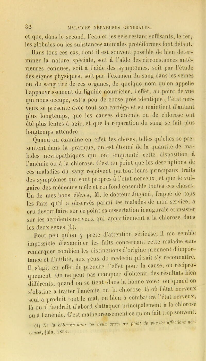 et que, dans le second, l'euu el les sels restant suffisants, le fer, les globules ou les substances animales proléiformes font défaut. Dans tous ces cas, dont il est souvent possible de bien déler- miner la nature spéciale, soit à l'aide des circonstances anté- rieures connues, soit à l'aide des symptômes, soit par l'étude des signes physiques, soit par l'examen du sang dans les veines ou du sang tiré de ces organes, de quelque nom qu'on appelle l'appauvrissement du liquide nourricier, l'effet, au point de vue qui nous occupe, est à peu de chose près identique -, l'état ner- veux se présente avec tout son cortège et se maintient d'autant plus longtemps, que les causes d'anémie ou de chlorose ont été plus lentes à agir, et que la réparation du sang se fait plus longtemps attendre. Quand, on examine en effet les choses, telles qu'elles se pré- sentent dans la pratique, on est étonné de la quantité de ma- lades névropathiques qui ont emprunté cette disposition à l'anémie ou à la chlorose. C'est au point que les descriptions de ces maladies du sang reçoivent partout leurs principaux traits des symptômes qui sont propres à l'état nerveux, et que le vul- gaire des médecins môle et confond ensemble toutes ces choses. Un de mes hons élèves, M. le docteur Jugand, frappé de tous les faits qu'il a observés parmi les malades de mon service, a cru devoir faire sur ce point sa dissertation inaugurale et insister sur les accidents nerveux qui appartiennent à la chlorose dans les deux sexes (1). Pour peu qu'on y prête d'attention sérieuse, il me semble impossible d'examiner les faits concernant cette maladie sans remarquer combien les distinctions d'origine prennent d'impor- tance et d'utilité, aux yeux du médecin qui sait s'y reconnaître. Il s'agit en effet de prendre l'effet pour la cause, ou récipro- quement. On ne peut pas manquer d'obtenir des résultats bien différents, quand on se tient dans la bonne voie; ou quand on s'obstine à traiter l'anémie ou la chlorose, là où l'état nerveux seul a produit tout le mal, ou bien à combattre l'état nerveux, là où il faudrait d'abord s'attaquer principalement à la chlorose ou à l'anémie. C'est malheureusement ce qu'on fait trop souvent. (!) De la chlorose dans les deux sexes au point de vue des al}WHnns ner- veuses, juin,