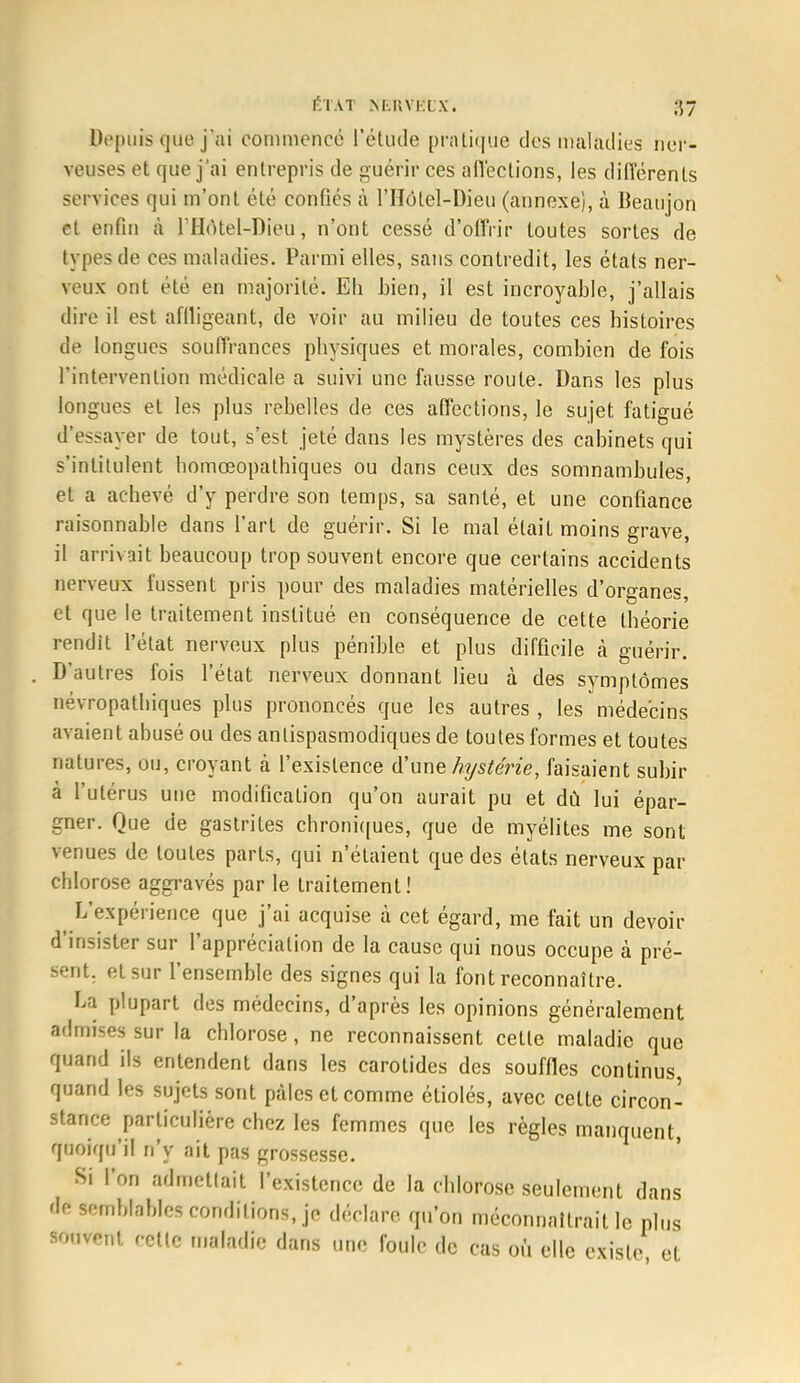 Depuis que j'ai commencé l'étude pratique des maladies ner- veuses et que j'ai entrepris de guérir ces affections, les différents services qui m'ont été confiés à l'Hôtel-Dieu (annexe), à Beaujon et enfin à l'Hôtel-Dieu, n'ont cessé d'offrir toutes sortes de types de ces maladies. Parmi elles, sans contredit, les états ner- veux ont été en majorité. Eli bien, il est incroyable, j'allais dire il est affligeant, de voir au milieu de toutes ces histoires de longues souffrances physiques et morales, combien de fois l'intervention médicale a suivi une fausse route. Dans les plus longues et les plus rebelles de ces affections, le sujet fatigué d'essayer de tout, s'est jeté dans les mystères des cabinets qui s'intitulent homœopathiques ou dans ceux des somnambules, et a achevé d'y perdre son temps, sa santé, et une confiance raisonnable dans l'art de guérir. Si le mal était moins grave, il arrivait beaucoup trop souvent encore que certains accidents nerveux lussent pris pour des maladies matérielles d'organes, et que le traitement institué en conséquence de cette théorie rendit l'état nerveux plus pénible et plus difficile à guérir. D'autres fois l'état nerveux donnant lieu à des symptômes névropathiques plus prononcés que les autres , les médecins avaient abusé ou des antispasmodiques de toutes formes et toutes natures, ou, croyant à l'existence d'une hystérie, faisaient subir à l'utérus une modification qu'on aurait pu et dû lui épar- gner. Que de gastrites chroniques, que de myélites me sont venues de toutes parts, qui n'étaient que des états nerveux par chlorose aggravés par le traitement ! L'expérience que j'ai acquise à cet égard, me fait un devoir d'insister sur l'appréciation de la cause qui nous occupe à pré- sent, et sur l'ensemble des signes qui la font reconnaître. La plupart des médecins, d'après les opinions généralement admises sur la chlorose, ne reconnaissent cette maladie que quand ils entendent dans les carotides des souffles continus quand les sujets sont pâles et comme étiolés, avec cette circon- stance particulière chez les femmes que les règles manquent, quoiqu'il n'y ait pas grossesse. Si l'on admettait l'existence de la chlorose seulement dans de semblables conditions, je déclare qu'on méconnaîtrait le plus souvent, cette maladie dans une foule de cas où elle existe et