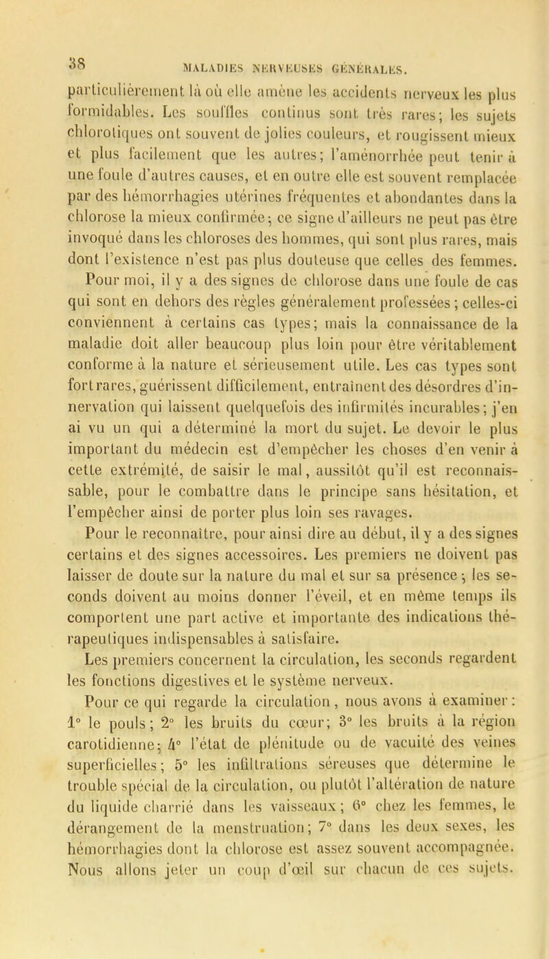 parLicuIièrement là où elles amène les accidents nerveux les plus formidables. Les souilles continus sont, liés rares; les sujets chloroliques ont souvent de jolies couleurs, et rougissent mieux et plus facilement que les autres; l'aménorrhée peut tenir à une Coule d'autres causes, et en outre elle est souvent remplacée par des hémorrhagies utérines fréquentes et abondantes dans la chlorose la mieux confirmée; ce signe d'ailleurs ne peut pas être invoqué dans les chloroses des hommes, qui sont plus rai es, mais dont l'existence n'est pas plus douteuse que celles des femmes. Pour moi, il y a des signes de chlorose dans une foule de cas qui sont en dehors des règles généralement professées ; celles-ci conviennent à certains cas types; mais la connaissance.de la maladie doit aller beaucoup plus loin pour être véritablement conforme à la nature et sérieusement utile. Les cas types sont fortrares, guérissent difficilement, entraînent des désordres d'in- nervation qui laissent quelquefois des infirmités incurables; j'en ai vu un qui a déterminé la mort du sujet. Le devoir le plus important du médecin est d'empêcher les choses d'en venir à cette extrémité, de saisir le mal, aussitôt qu'il est reconnais- sable, pour le combattre dans le principe sans hésitation, et l'empêcher ainsi de porter plus loin ses ravages. Pour le reconnaître, pour ainsi dire au début, il y a des signes certains et des signes accessoires. Les premiers ne doivent pas laisser de doute sur la nature du mal et sur sa présence -, les se- conds doivent au moins donner l'éveil, et en même temps ils comportent une part active et importante des indications thé- rapeutiques indispensables à satisfaire. Les premiers concernent la circulation, les seconds regardent les fonctions digestives et le système nerveux. Pour ce qui regarde la circulation , nous avons à examiner : 1° le pouls; 2° les bruits du cœur; 3° les bruits à la région carotidienne; h l'état de plénitude ou de vacuité des veines superficielles; 5° les infiltrations séreuses que détermine le trouble spécial de la circulation, ou plutôt l'altération de nature du liquide charrié dans les vaisseaux ; 0° chez les femmes, le dérangement de la menstruation; 7° dans les deux sexes, les hémorrhagies dont la chlorose est assez souvent accompagnée. Nous allons jeter un coup d'œil sur chacun de ces sujets.