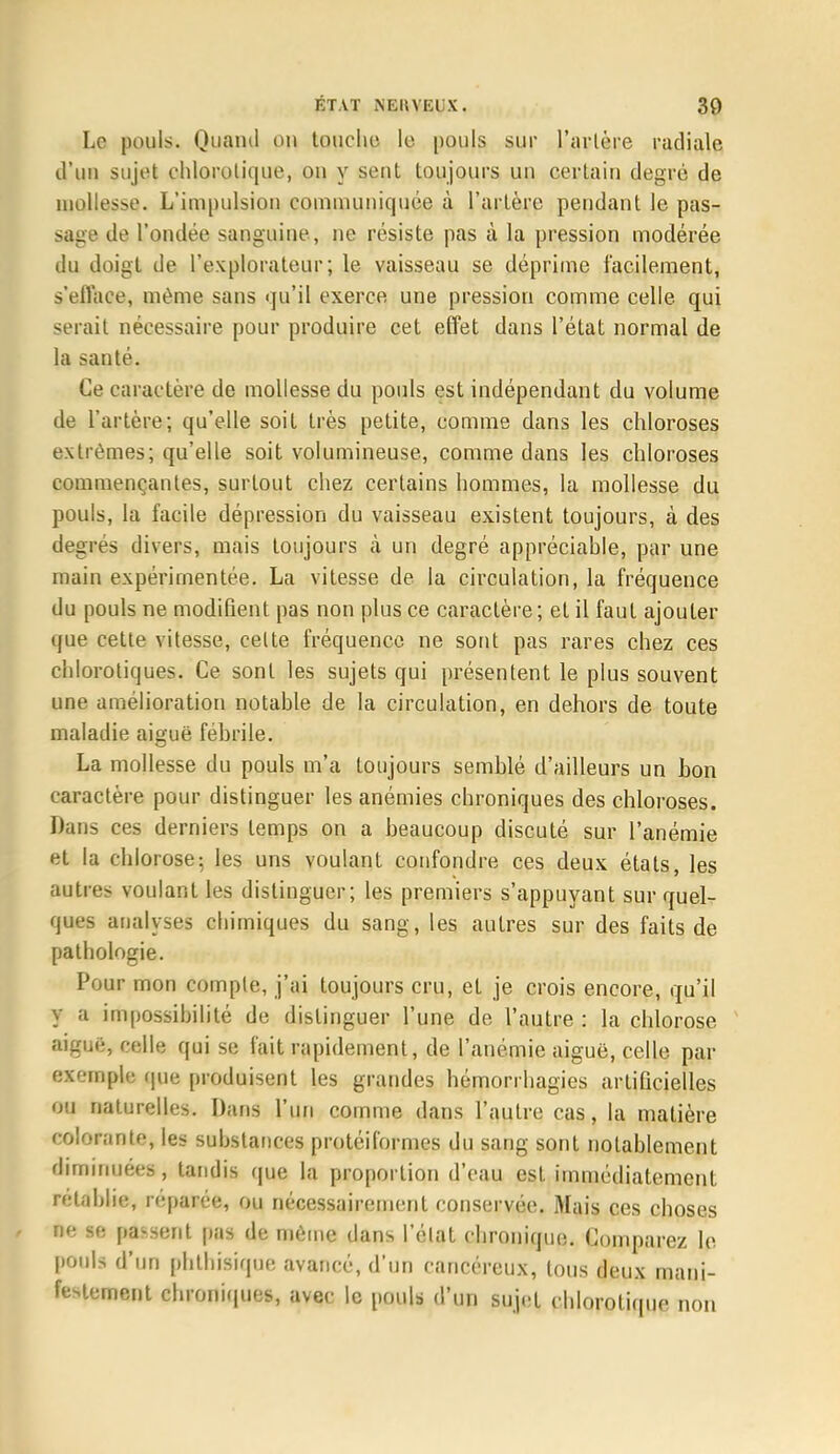 Le pouls. Quainl on touche le pouls sur l'arlère radiale d'un sujet chlorolique, on y sent toujours un certain degré de mollesse. L'impulsion communiquée à l'artère pendant le pas- sage de l'ondée sanguine, ne résiste pas à la pression modérée du doigt de l'explorateur; le vaisseau se déprime facilement, sVll'aee, même sans qu'il exerce une pression comme celle qui serait nécessaire pour produire cet effet dans l'état normal de la santé. Ce caractère de mollesse du pouls est indépendant du volume de l'artère; qu'elle soit très petite, comme dans les chloroses extrêmes; qu'elle soit volumineuse, comme dans les chloroses commençantes, surtout chez certains hommes, la mollesse du pouls, la facile dépression du vaisseau existent toujours, à des degrés divers, mais toujours à un degré appréciable, par une main expérimentée. La vitesse de la circulation, la fréquence du pouls ne modifient pas non plus ce caractère ; et il faut ajouter que cette vitesse, celte fréquence ne sont pas rares chez ces chloroliques. Ce sont les sujets qui présentent le plus souvent une amélioration notable de la circulation, en dehors de toute maladie aiguë fébrile. La mollesse du pouls m'a toujours semblé d'ailleurs un bon caractère pour distinguer les anémies chroniques des chloroses. Dans ces derniers temps on a beaucoup discuté sur l'anémie et la chlorose; les uns voulant confondre ces deux étals, les autres voulant les distinguer; les premiers s'appuyant sur quel- ques analyses chimiques du sang, les autres sur des faits de pathologie. Pour mon compte, j'ai toujours cru, et je crois encore, qu'il y a impossibilité de distinguer l'une de l'autre : la chlorose aiguë, celle qui se fait rapidement, de l'anémie aiguë, celle par exemple que produisent les grandes hémorrhagies artificielles ou naturelles. Dans l'un comme dans l'autre cas, la matière colorante, les substances protéiformes du sang sont notablement diminuées, tandis que la proportion d'eau est immédiatement n'i'iblie, réparée, ou nécessairement conservée. Mais ces choses ne se passent pas de même dans l'élat chronique. Comparez le pouls d'un phthisique avancé, d'un cancéreux, tous deux mani- festement chroniques, avec le pouls d'un sujet chlorotique non