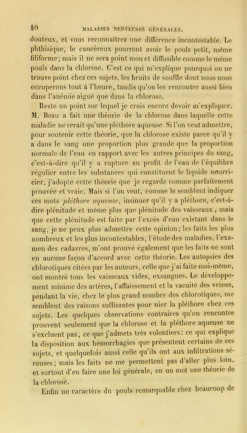 llO MALADIES NKltVl'.t'SIÎS GÉNÉRALES. douteux, et vous reconnaîtrez une différence incontestable. Le phthisique, le cancéreux pourront avoir le pouls petit, même filiforme; mais il ne sera point mou et difl'usible comme le même pouls dans la chlorose. C'est ce qui m'explique pourquoi on ne trouve point chez ces sujets, les bruits de souffle dont nous nous occuperons tout à l'heure, tandis qu'on les rencontre aussi bien dans l'anémie aiguë que dans la chlorose. Reste un point sur lequel je crois encore devoir m'expliquer. M. Beau a fait une théorie de la chlorose dans laquelle cette maladie ne serait qu'une pléthore aqueuse. Si l'on veut admettre, pour soutenir cette théorie, que la chlorose existe parce qu'il y a clans le sang une proportion plus grande que la proportion normale de l'eau en rapport avec les autres principes du sang, c'est-à-dire qu'il y a rupture au profit de l'eau de l'équilibre régulier entre les substances qui constituent le liquide nourri- cier, j'adopte cette théorie que je regarde comme parfaitement prouvée et vraie. Mais si l'on veut, comme le semblent indiquer ces mots pléthore aqueuse, insinuer qu'il y a pléthore, c'est-à- dire plénitude et môme plus que plénitude des vaisseaux , mais que cette plénitude est faite par l'excès d'eau existant dans le sang, je ne peux plus admettre cette opinion; les faits les plus nombreux et les plus incontestables, l'étude des maladies, l'exa- men des cadavres, m'ont prouvé également que les faits ne sont en aucune façon d'accord avec cette théorie. Les autopsies des chlorotiques citées par les auteurs, celle que j'ai faite moi-même, ont montré tous les vaisseaux vides, exsangues. Le développe- ment minime des artères, l'affaissement et la vacuité des veines, pendant la vie, chez le plus grand nombre des chlorotiques, me semblent des raisons suffisantes pour nier la pléthore chez ces sujets. Les quelques observations contraires qu'on rencontre prouvent seulement que la chlorose et la pléthore aqueuse ne s'excluent pas, ce que j'admets très volontiers: ce qui explique la disposition aux hémorrhagies que présentent certains de ces sujets, et quelquefois aussi celle qu'ils ont aux infiltrations sé- reuses; mais les faits ne me permettent pas d'aller plus loin, et surtout d'en faire une loi générale, en un mot une théorie de la chlorose. Enfin un caractère du pouls remarquable chez beaucoup de