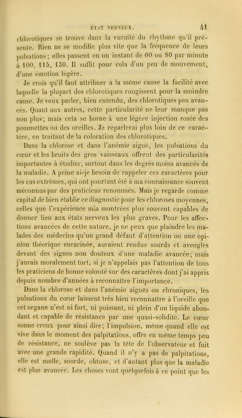 chlorotiqaes se trouve dans la vacuité du rhythme qu'il pré- sente. Rien ne se modifie plus vite que la fréquence de leurs pulsations; elles passent en un instant de 60 ou 80 par minute à 100. 115, 130. Il suffit pour cela d'un peu de mouvement, d'une émotion légère. Je crois qu'il faut attribuer à la même cause la facilité avec laquelle la plupart des chlorotiques rougissent pour la moindre cause. Je veux parler, bien entendu, des chlorotiques peu avan- cés. Quant aux autres, cette particularité ne leur manque pas non plus; mais cela se borne à une légère injection rosée des pommettes ou des oreilles. Je reparlerai plus loin de ce carac- tère, en traitant de la coloration des chlorotiques. Dans la chlorose et dans l'anémie aiguë, les pulsations du cœur et les bruits des gros vaisseaux offrent des particularités importantes à étudier, surtout dans les degrés moins avancés de la maladie. A peine ai-je besoin de rappeler ces caractères pour les cas extrêmes, qui ont pourtant été à ma connaissance souvent méconnus par des praticiens renommés. Mais je regarde comme capital de bien établir ce diagnostic pour les chloroses moyennes, celles que l'expérience mla montrées plus souvent capables de donner lieu aux états nerveux les plus graves. Pour les affec- tions avancées de cette nature, je ne peux que plaindre les ma- lades des médecins qu'un grand défaut d'attention ou une opi- nion théorique enracinée, auraient rendus sourds et aveugles devant des signes non douteux d'une maladie avancée; mais j'aurais moralement tort, si je n'appelais pas l'attention de tous les praticiens de bonne volonté sur des caractères dont j'ai appris depuis nombre d'années à reconnaître l'importance. Dans la chlorose et dans l'anémie aiguës ou chroniques, les pulsations du cœur laissent très bien reconnaître à l'oreille que cet organe n'est ni fort, ni puissant, ni plein d'un liquide abon- dant et capable de résistance par une quasi-solidité. Le cœur sonne creux pour ainsi dire; l'impulsion, même quand elle est vive dans le moment des palpitations, offre en même temps peu de résistance, ne soulève pas la tète de l'observateur et fuit avec une grande rapidité. Quand il n'y a pas de palpitations, elle est molle, sourde, obtuse, et d'autant plus que la maladie est plus avancée. Les choses vont quelquefois à ce point que les