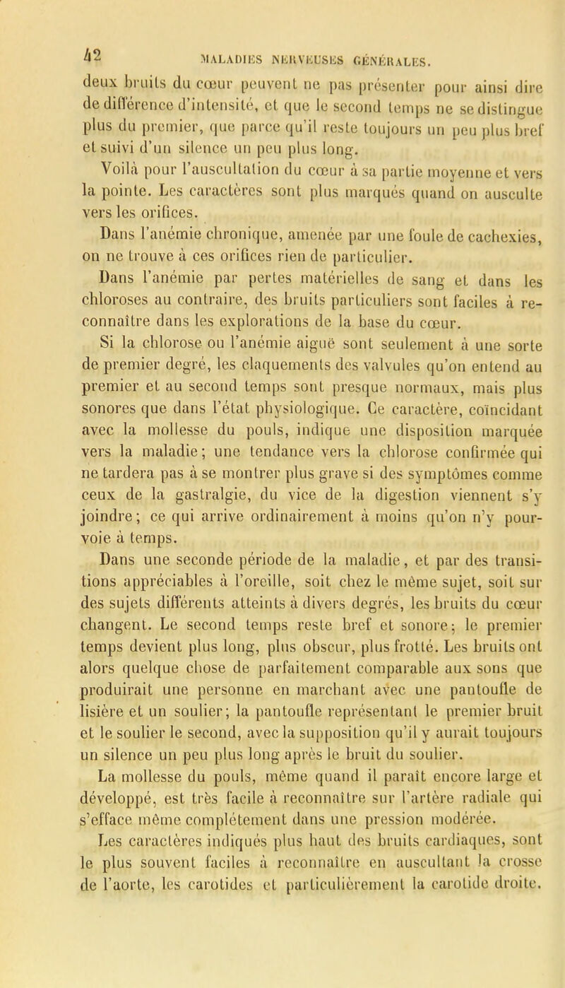 deux bruils du cœur peuvent ne pas présenter pour ainsi dire de diflërcnce d'intensité, et que le second temps ne se distingue plus du premier, que parce qu'il reste toujours un peu plus bief et suivi d'un silence un peu plus long. Voilà pour l'auscultation du cœur à sa partie moyenne et vers la pointe. Les caractères sont plus marqués quand on ausculte vers les orifices. Dans l'anémie chronique, amenée par une foule de cachexies, on ne trouve à ces orifices rien de particulier. Dans l'anémie par pertes matérielles de sang et dans les chloroses au contraire, des bruits particuliers sont faciles à re- connaître dans les explorations de la base du cœur. Si la chlorose ou l'anémie aiguë sont seulement à une sorte de premier degré, les claquements des valvules qu'on entend au premier et au second temps sont presque normaux, mais plus sonores que dans l'état physiologique. Ce caractère, coïncidant avec la mollesse du pouls, indique une disposition marquée vers La maladie ; une tendance vers la chlorose confirmée qui ne tardera pas à se montrer plus grave si des symptômes comme ceux de la gastralgie, du vice de la digestion viennent s'y joindre; ce qui arrive ordinairement à moins qu'on n'y pour- voie à temps. Dans une seconde période de la maladie, et par des transi- tions appréciables à l'oreille, soit chez le même sujet, soit sur des sujets différents atteints à divers degrés, les bruits du cœur changent. Le second temps reste bref et sonore; le premier temps devient plus long, plus obscur, plus frotté. Les bruils ont alors quelque chose de parfaitement comparable aux sons que produirait une personne en marchant avec une pantoufle de lisière et un soulier; la pantoufle représentant le premier bruit et le soulier le second, avec la supposition qu'il y aurait toujours un silence un peu plus long après le bruit du soulier. La mollesse du pouls, même quand il paraît encore large et développé, est très facile à reconnaître sur l'artère radiale qui s'efface même complètement dans une pression modérée. Les caractères indiqués plus haut des bruits cardiaques, sont le plus souvent faciles à reconnaître en auscultant la crosse de l'aorte, les carotides et particulièrement la carotide droite.