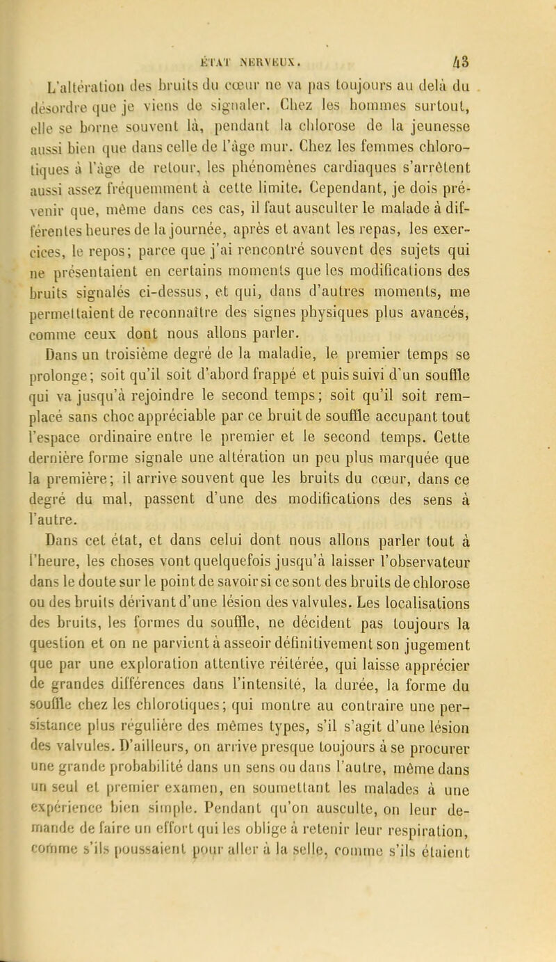 K l Al NliRVKUX. /|3 L'altération îles bruits du cœur ne va pas toujours au delà du désordre que je viens de signaler. Chez les hommes surtout, elle se borne souvent là, pendant la chlorose de la jeunesse aussi bien que dans celle de l'âge mur. Chez les femmes chloro- tiques à l'âge de retour, les phénomènes cardiaques s'arrêtent aussi assez fréquemment à cette limite. Cependant, je dois pré- venir que, même dans ces cas, il faut ausculter le malade à dif- férentes heures de la journée, après et avant les repas, les exer- cices, le repos; parce que j'ai rencontré souvent des sujets qui ne présentaient en certains moments que les modifications des bruits signalés ci-dessus, et qui, dans d'autres moments, me permettaient de reconnaître des signes physiques plus avancés, comme ceux dont nous allons parler. Dans un troisième degré de la maladie, le premier temps se prolonge; soit qu'il soit d'abord frappé et puis suivi d'un souffle qui va jusqu'à rejoindre le second temps; soit qu'il soit rem- placé sans choc appréciable par ce bruit de souffle accupant tout l'espace ordinaire entre le premier et le second temps. Cette dernière forme signale une altération un peu plus marquée que la première; il arrive souvent que les bruits du cœur, dans ce degré du mal, passent d'une des modifications des sens à l'autre. Dans cet état, et dans celui dont nous allons parler tout à l'heure, les choses vont quelquefois jusqu'à laisser l'observateur dans le doute sur le point de savoir si ce sont des bruits de chlorose ou des bruits dérivant d'une lésion des valvules. Les localisations des bruits, les formes du souffle, ne décident pas toujours la question et on ne parvient à asseoir définitivement son jugement que par une exploration attentive réitérée, qui laisse apprécier de grandes différences dans l'intensité, la durée, la forme du souille chez les chlorotiques; qui montre au contraire une per- sistance plus régulière des mômes types, s'il s'agit d'une lésion des valvules. D'ailleurs, on arrive presque toujours à se procurer une grande probabilité dans un sens ou dans l'autre, môme dans un seul et premier examen, en soumettant les malades à une expérience bien simple. Pendant qu'on ausculte, on leur de- mande de faire un effort qui les oblige à retenir leur respiration, comme s'ils poussaient pour aller à la selle, comme s'ils étaient