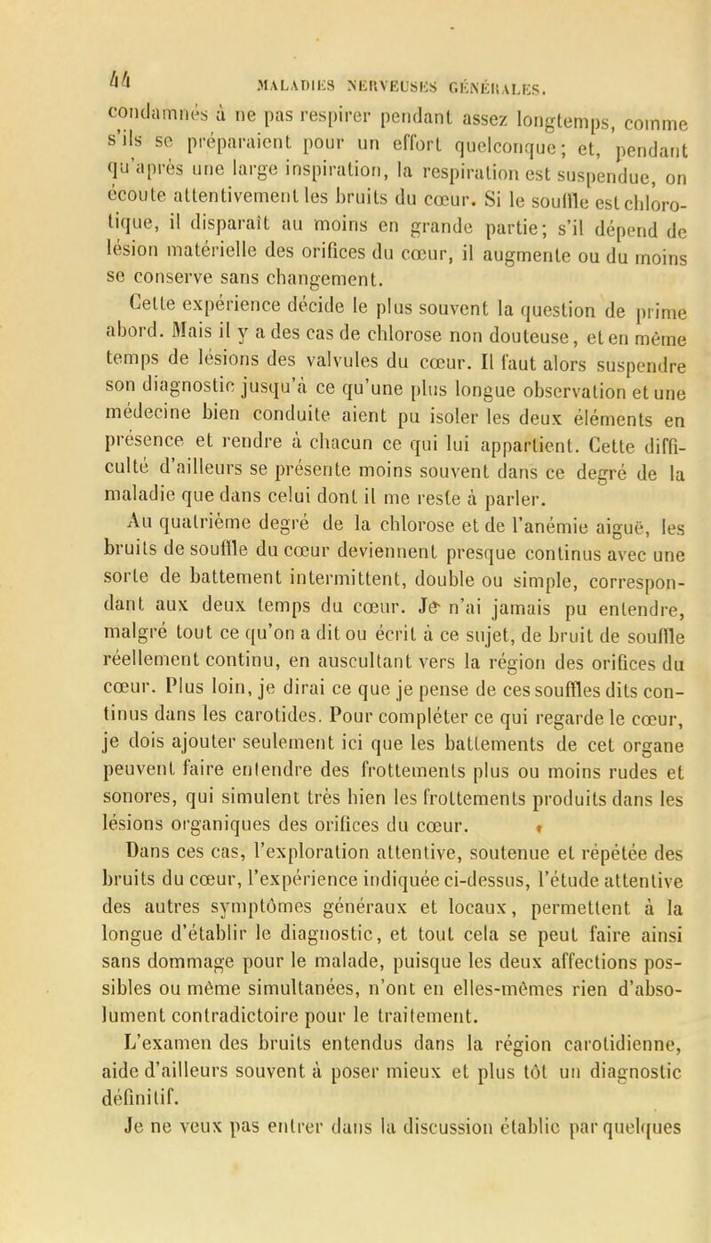 condamnés à ne pas respirer pendant assez longtemps, comme s'ils se préparaient pour un effort quelconque; et, pendant qu'après une large inspiration, la respiration est suspendue, on écoute attentivement les bruits du cœur. Si le souille estchloro- tique, il disparaît au moins en grande partie; s'il dépend de lésion matérielle des orifices du cœur, il augmente ou du moins se conserve sans changement. Celte expérience décide le plus souvent la question de prime abord. Mais il y a des cas de chlorose non douteuse, et en même temps de lésions des valvules du cœur. Il faut alors suspendre son diagnostic jusqu'à ce qu'une plus longue observation et une médecine bien conduite aient pu isoler les deux éléments en présence et rendre à chacun ce qui lui appartient. Cette diffi- culté d'ailleurs se présente moins souvent dans ce degré de la maladie que dans celui dont il me reste à parler. Au quatrième degré de la chlorose et de l'anémie aiguë, les bruits de souffle du cœur deviennent presque continus avec une sorte de battement intermittent, double ou simple, correspon- dant aux deux temps du cœur. Je* n'ai jamais pu entendre, malgré tout ce qu'on a dit ou écrit à ce sujet, de bruit de souffle réellement continu, en auscultant vers la région des orifices du cœur. Plus loin, je dirai ce que je pense de ces souffles dits con- tinus dans les carotides. Pour compléter ce qui regarde le cœur, je dois ajouter seulement ici que les battements de cet organe peuvent faire entendre des frottements plus ou moins rudes et sonores, qui simulent très hien les frottements produits dans les lésions organiques des orifices du cœur. ♦ Dans ces cas, l'exploration attentive, soutenue et répétée des bruits du cœur, l'expérience indiquée ci-dessus, l'étude attentive des autres symptômes généraux et locaux, permettent à la longue d'établir le diagnostic, et tout cela se peut faire ainsi sans dommage pour le malade, puisque les deux affections pos- sibles ou même simultanées, n'ont en elles-mêmes rien d'abso- lument contradictoire pour le traitement. L'examen des bruits entendus dans la région carolidienne, aide d'ailleurs souvent à poser mieux et plus tôt un diagnostic définitif. Je ne veux pas entrer dans la discussion établie par quelques