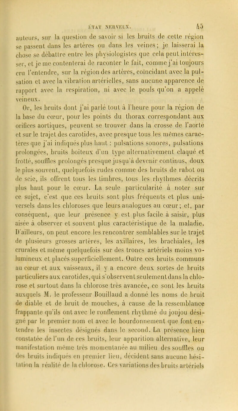 auteurs, sur la question de savoir si les bruils de celle région se passent dans les artères ou dans les veines ; je laisserai la chose se débattre entre les physiologistes que cela peut intéres- ser, et je me contenterai de raconter le fait, comme j'ai toujours cru l'entendre, sur la région des artères, coïncidant avec la pul- sation et avec la vibration artérielles, sans aucune apparence de rapport avec la respiration, ni avec le pouls qu'on a appelé veineux. Or, les bruils dont j'ai parlé tout à l'heure pour la région de la base du cœur, pour les points du thorax correspondant aux orifices aortiques, peuvent se trouver dans la crosse de l'aorte et sur le trajet des carotides, avec presque tous les mômes carac- tères que j'ai indiqués plus haut : pulsations sonores, pulsations prolongées, bruits boiteux d'un type alternativement claqué et frotté, souffles prolongés presque jusqu'à devenir continus, doux le plus souvent, quelquefois rudes comme des bruits de rabot ou de scie, ils offrent tous les timbres, tous les rhythmes décrits plus haut pour le cœur. La seule particularité à noter sur ce sujet, c'est que ces bruits sont plus fréquents et plus uni- versels dans les chloroses que leurs analogues au cœur; et, par conséquent, que leur présence y est plus facile à saisir, plus aisée à observer et souvent plus caractéristique de la maladie. D'ailleurs, on peut encore les rencontrer semblables sur le trajet de plusieurs grosses artères, les axillaires, les brachiales, les crurales et même quelquefois sur des troncs artériels moins vo- lumineux et placés superficiellement. Oulre ces bruits communs au cœur et aux vaisseaux, il y a encore deux sortes de bruits particuliers aux carotides, qui s'observent seulement dans la chlo- rose et surtout dans la chlorose très avancée, ce sont les bruits auxquels 31. le professeur Bouillaud a donné les noms de bruit de diable et de bruit de mouches, à cause de la ressemblance frappante qu'ils ont avec le ronflement rhythmé du joujou dési- gné par le premier nom et avec le bourdonnement que font en- tendre les insectes désignés dans le second. La présence bien constatée de l'un de ces bruits, leur apparition alternative, leur manifestation même très momentanée au milieu des souffles ou des bruits indiqués en premier lieu, décident sans aucune hési- tation la réalité de lachloro.se. Ces variations des bruits artériels
