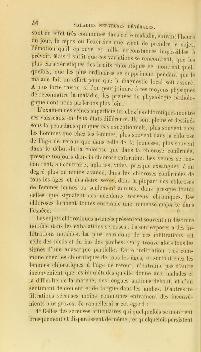 sont en effet très communes dans cette maladie, suivanl l'heure du jour, le repos ou l'exercice que vient de prendre le sujet 1 emol.on qu'il éprouve et mille circonstances impossibles à prévoir. Mais il suffit que ces variations se rencontrent, que les plus caractéristiques des bruits chlorotiques se montrent quel- quefois, que les plus ordinaires se suppriment pendant que Io malade fait un effort pour que le diagnostic local soit assuré A plus forte raison, si l'on peut joindre àces moyens physiques de reconnaître la maladie, les preuves de physiologie patholo- gique dont nous parlerons plus loin. L'examen des veines superficielles chez les chlorotiques montre ces vaisseaux en deux états différents. Ils sont pleins et dessinés sous la peau dans quelques cas exceptionnels, plus souvent chez les hommes que chez les femmes, plus souvent dans la chlorose de l'âge de retour que dans celle de la jeunesse, plus souvent dans le début de la chlorose que dans la chlorose confirmée, presque toujours dans la chlorose saturnine. Les veines se ren- contrent, au contraire, aplaties, vides, presque exsangues, à un degré plus ou moins avancé, dans les chloroses confirmées de tous les âges et des deux sexes, dans la plupart des chloroses de femmes jeunes ou seulement adultes, dans presque toutes celles que signalent des accidents nerveux chroniques. Ces chloroses forment toutes ensemble une immense majorité dans l'espèce. <> Les sujets chlorotiques avancés présentent souvent un désordre notable dans les exhalations séreuses; ils sontexposés à des in- filtrations notables. La plus commune de ces infiltrations est celle des pieds et du bas des jambes. On y trouve alors tous les signes d'une anasarque partielle. Cette infiltration très com- mune chez les chlorotiques de tous les âges, et surtout chez les femmes chlorotiques à l'âge de retour, n'entraîne pas d'autre inconvénient que les inquiétudes qu'elle donne aux malades et la difficulté de la marche, des longues stations debout, et d'un sentiment de douleur et de fatigue dans les jambes. D'autres in- filtrations séreuses moins communes entraînent des inconvé- nients plus graves. Je rappellerai à cet égard : 1° Celles des séreuses articulaires qui quelquefois se montrent brusquement et disparaissent de même, et quelquefois persistent