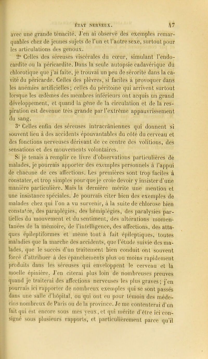 ÉTAT NERVEUX. /|7 I avec une grande ténacité. J'en ai observé des exemples remar- quables chez de jeunes sujets de l'un et l'autre sexe, surtout pour les articulations des genoux. '2° Celles des séreusès viscérales du cœur, simulant l'endo- cardite ou la péricardite. Dans la seule autopsie cadavérique du chlorotique que j'ai laite, je trouvai un peu de sérorité dans la ca- vité du péricarde. Celles des plèvres, si faciles à provoquer dans les anémies artificielles; celles du péritoine qui arrivent surtout lorsque les œdèmes des membres inférieurs ont acquis un grand développement, et quand la gêne de la circulation et de la res- piration est devenue très grande par l'extrême appauvrissement du sang. 3° Celles enfin des séreuses intracrâniennes qui donnent si souvent lieu à des accidents épouvantables du côté du cerveau et des fonctions nerveuses dérivant de ce centre des volitions, des sensations et des mouvements volontaires. Si je tenais à remplir ce livre d'observations particulières de malades, je pourrais apporter des exemples personnels à l'appui de chacune de ces affections. Les premières sont trop faciles à constater, et trop simples pour que je croie devoir y insister d'une manière particulière. Mais la dernière mérite une mention et une insistance spéciales. Je pourrais citer bien des exemples de malades chez qui l'on a vu survenir, à la suite de chlorose bien consla'ée, des paraplégies, des hémiplégies, des paralysies par- tielles du mouvement et du sentiment, des altérations momen- tanées de la mémoire, de l'intelligence, des affections, des atta- ques épileptiformes et même tout à fait épilepliques, toutes maladies que la marche des accidents, que l'étude suivie des ma- lades, que le succès d'un traitement bien conduit ont souvent forcé d'attribuer à des épanchemenls plus ou moins rapidement produits dans les séreuses qui enveloppent le cerveau et la moelle épinière. J'en citerai plus loin de nombreuses preuves quand je traiterai des affections nerveuses les plus graves; j'en pourrais ici rapporter de nombreux exemples qui se sont passés dans une salle d'hôpital, ou qui ont eu pour témoin des méde- cins nombreux de Paris ou de la province. Je me contenterai d'un fait qui est encore sous mes yeux, et qui mérite d'être ici con- signé sous plusieurs rapports, et particulièrement parce qu'il