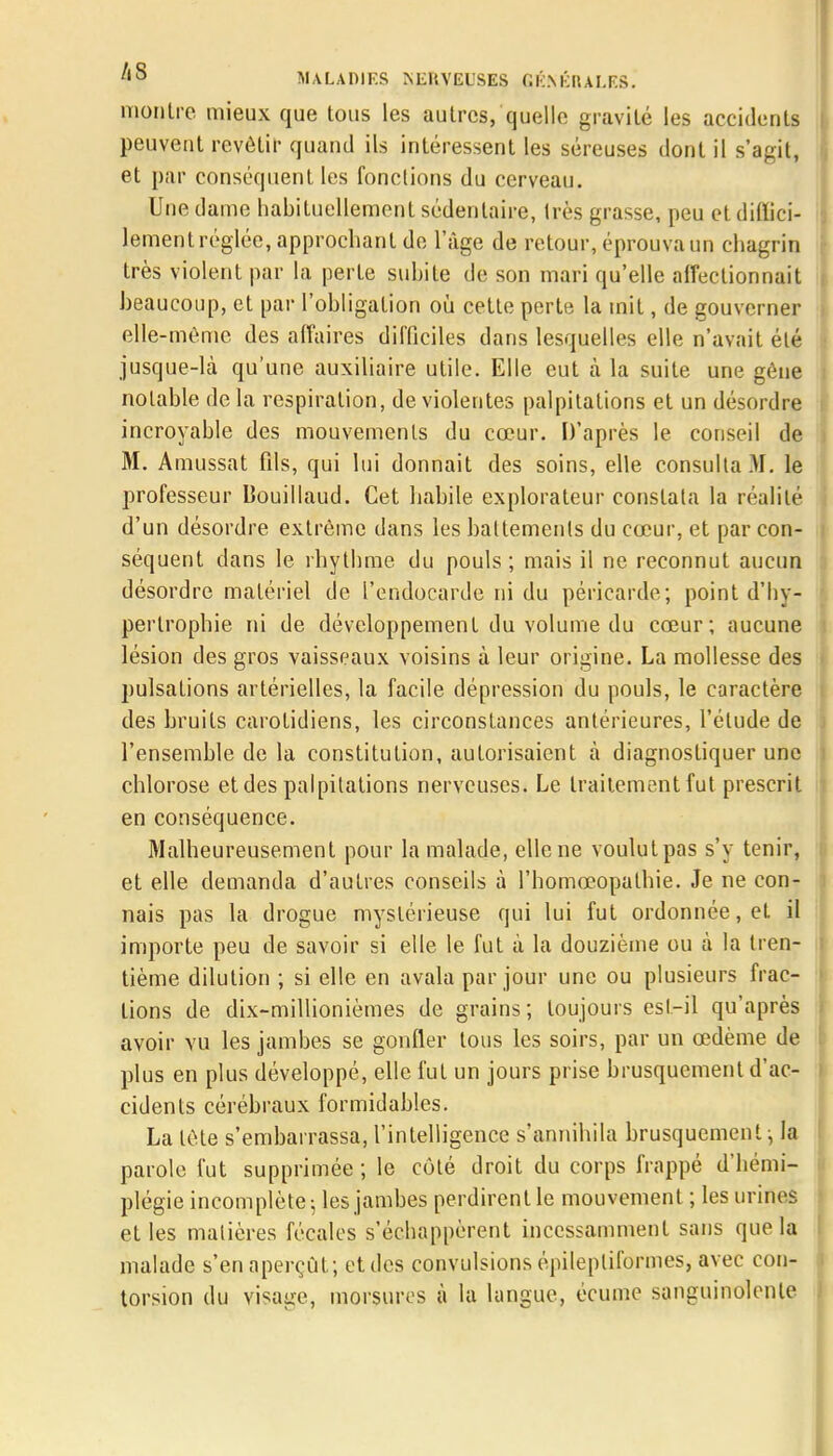 montre mieux que tous les autres, quelle gravité les accidents peuvent revêtir quand ils intéressent les séreuses dont il s'agit, et par conséquent les fonctions du cerveau. Une clame habituellement sédentaire, très grasse, peu et diffici- lement réglée, approchant de l'âge de retour, éprouva un chagrin très violent par la perte subite de son mari qu'elle affectionnait beaucoup, et par l'obligation où cette perte la mit, de gouverner elle-même des affaires difficiles dans lesquelles elle n'avait élé jusque-là qu'une auxiliaire utile. Elle eut cà la suite une gêne notable de la respiration, de violentes palpitations et un désordre incroyable des mouvements du cœur. D'après le conseil de 31. Amussat fils, qui lui donnait des soins, elle consulta M. le professeur Iîouillaud. Cet habile explorateur constata la réalité d'un désordre extrême dans les battements du cœur, et par con- séquent dans le rhythme du pouls; mais il ne reconnut aucun désordre matériel de l'endocarde ni du péricarde; point d'hy- pertrophie ni de développement du volume du cœur; aucune lésion des gros vaisseaux voisins à leur origine. La mollesse des pulsations artérielles, la facile dépression du pouls, le caractère des bruits carotidiens, les circonstances antérieures, l'élude de l'ensemble de la constitution, autorisaient à diagnostiquer une chlorose et des palpitations nerveuses. Le traitement fut prescrit en conséquence. Malheureusement pour la malade, elle ne voulut pas s'y tenir, et elle demanda d'autres conseils à l'homœopalhie. Je ne con- nais pas la drogue mystérieuse qui lui fut ordonnée, et il importe peu de savoir si elle le fut à la douzième ou à la tren- tième dilution ; si elle en avala par jour une ou plusieurs frac- tions de dix-millionièmes de grains ; toujours est-il qu'après avoir vu les jambes se gonfler tous les soirs, par un œdème de plus en plus développé, elle fut un jours prise brusquement d'ac- cidents cérébraux formidables. La tète s'embarrassa, l'intelligence s'annihila brusquement, la parole fut supprimée ; le côté droit du corps frappé d'hémi- plégie incomplète; les jambes perdirent le mouvement ; les urines et les matières fécales s'échappèrent incessamment sans que la malade s'en aperçût; etdcs convulsions épilepliformes, avec con- torsion du vidage, morsures à la langue, écume sanguinolente