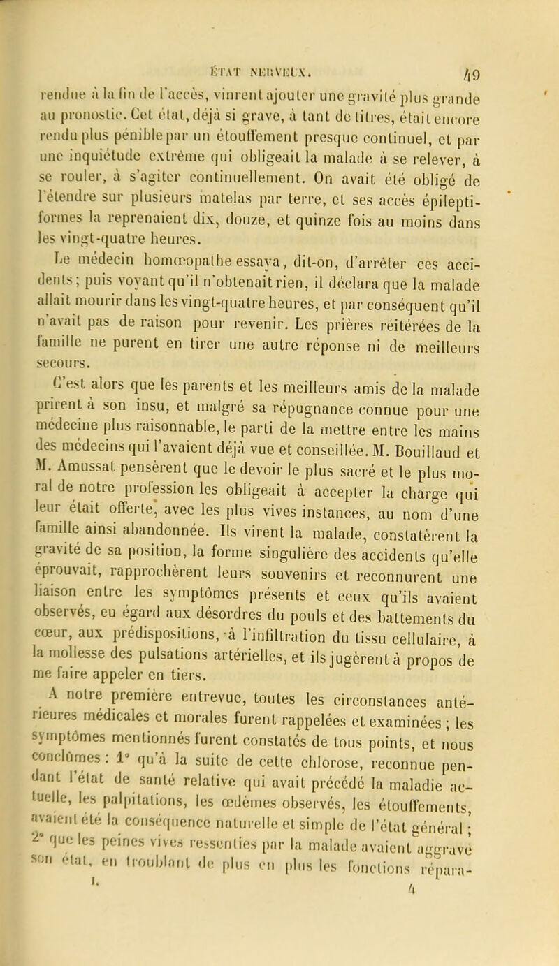 rendue à la fin de l'accès, vinrent ajouter une gravité plus grande au pronostic. Cet état, déjà si grave, à tant de litres, était encore rendu plus pénible par un étouffement presque continuel, et par une inquiétude extrême qui obligeait la malade à se relever, à se rouler, à s'agiter continuellement. On avait été obligé de l'étendre sur plusieurs matelas par terre, et ses accès épilepti- formes la reprenaient dix, douze, et quinze fois au moins dans les vingt-quatre heures. Le médecin homœopalhe essaya, dit-on, d'arrêter ces acci- dents; puis voyant qu'il n'obtenait rien, il déclara que la malade allait mourir dans les vingt-quatre heures, et par conséquent qu'il n'avait pas de raison pour revenir. Les prières réitérées de la famille ne purent en tirer une autre réponse ni de meilleurs secours. C'est alors que les parents et les meilleurs amis de la malade prirent à son insu, et malgré sa répugnance connue pour une médecine plus raisonnable, le parti de la mettre entre les mains des médecins qui l'avaient déjà vue et conseillée. M. Bouillaud et M. Amussat pensèrent que le devoir le plus sacré et le plus mo- ral de notre profession les obligeait à accepter la charge qui leur était offerte; avec les plus vives instances, au nom d'une famille ainsi abandonnée. Ils virent la malade, constatèrent la gravité de sa position, la forme singulière des accidents qu'elle éprouvait, rapprochèrent leurs souvenirs et reconnurent une liaison entre les symptômes présents et ceux qu'ils avaient observés, eu égard aux désordres du pouls et des battements du cœur, aux prédispositions, à l'infiltration du tissu cellulaire, à la mollesse des pulsations artérielles, et ils jugèrent à propos de me faire appeler en tiers. A notre première entrevue, toutes les circonstances anté- rieures médicales et morales furent rappelées et examinées ; les symptômes mentionnés furent constatés de tous points, et nous ««dûmes : 1' qu'à la suite de cette chlorose, reconnue pen- dant l'état de santé relative qui avait précédé la maladie ac- tuelle, les palpitations, les œdèmes observés, les élouffements, avaient été la conséquence naturelle et simple de l'étal général11 ^ que les peines vives ressenties par la malade avaienU-oravè *m état, en troublant (le plus en plus les fonctions renara- t