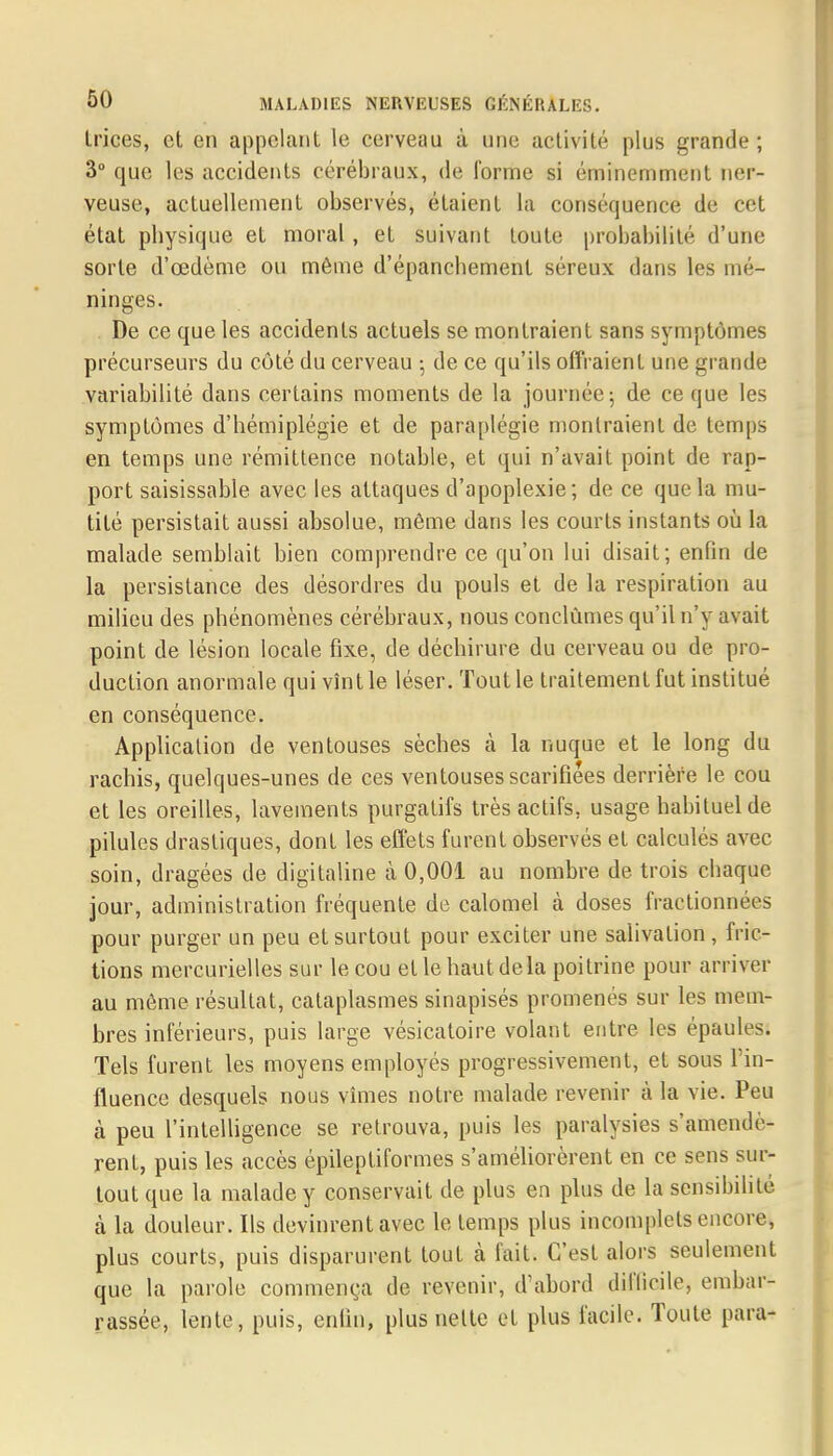 Irices, et en appelant le cerveau à une activité plus grande; 3° que les accidents cérébraux, de forme si éminemment ner- veuse, actuellement observés, étaient La conséquence de cet état pbysique et moral, et suivant toute probabilité d'une sorte d'œdème ou même d'épancbement séreux dans les mé- ninges. De ce que les accidents actuels se montraient sans symptômes précurseurs du côté du cerveau -, de ce qu'ils offraient une grande variabilité dans certains moments de la journée 5 de ce que les symptômes d'hémiplégie et de paraplégie montraient de temps en temps une rémittence notable, et qui n'avait point de rap- port saisissable avec les attaques d'apoplexie; de ce que la mu- tité persistait aussi absolue, même dans les courts instants où la malade semblait bien comprendre ce qu'on lui disait; enfin de la persistance des désordres du pouls et de la respiration au milieu des phénomènes cérébraux, nous conclûmes qu'il n'y avait point de lésion locale fixe, de déchirure du cerveau ou de pro- duction anormale qui vînt le léser. Tout le traitement fut institué en conséquence. Application de ventouses sèches à la nuque et le long du rachis, quelques-unes de ces ventouses scarifiées derrière le cou et les oreilles, lavements purgatifs très actifs, usage habituel de pilules drastiques, dont les effets furent observés et calculés avec soin, dragées de digitaline à 0,001 au nombre de trois chaque jour, administration fréquente de calomel à doses fractionnées pour purger un peu et surtout pour exciter une salivation, fric- tions mercurielles sur le cou et le haut delà poitrine pour arriver au même résultat, cataplasmes sinapisés promenés sur les mem- bres inférieurs, puis large vésicatoire volant entre les épaules. Tels furent les moyens employés progressivement, et sous l'in- fluence desquels nous vîmes notre malade revenir à la vie. Peu à peu l'intelligence se retrouva, puis les paralysies s'amendè- rent, puis les accès épileptiformes s'améliorèrent en ce sens sur- tout que la malade y conservait de plus en plus de la sensibilité à la douleur. Ils devinrent avec le temps plus incomplets encore, plus courts, puis disparurent tout à fait. C'est alors seulement que la parole commença de revenir, d'abord difficile, embar- rassée, lente, puis, enfin, plus nette et plus facile. Toute para-