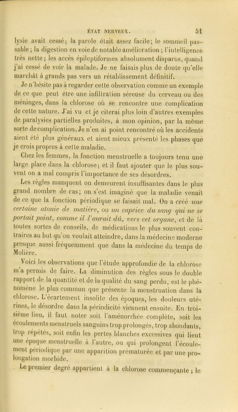 lysie avait cessé; la parole était assez facile; le sommeil pas- sable ; la digestion en voie de notable amélioration ; l'intelligence très nette; les aeeès epileptifbrines absolument disparus, quand j'ai cesse de voir la malade. Je ne faisais plus de doute qu'elle marchât à grands pas vers un rétablissement définitif. Je n'hésite pas à regarder cette observation comme un exemple de ce que peut être une infiltration séreuse du cerveau ou des méninges, dans la chlorose où se rencontre une complication de cette nature. J'ai vu et je citerai plus loin d'autres exemples de paralysies partielles produites, à mon opinion, par la même sorte de complication. Je n'en ai point rencontré où les accidents aient été plus généraux et aient mieux présenté les phases que je crois propres à cette maladie. Chez les femmes, la fonction menstruelle a toujours tenu une large place dans la chlorose; et il faut ajouter que le plus sou- vent on a mal compris l'importance de ses désordres. Les règles manquent ou demeurent insuffisantes dans le plus grand nombre de cas; on s'est imaginé que la maladie venait de ce que la fonction périodique se faisait mal. On a créé une certaine atonie de matière, ou un caprice du sang qui ne se portait point, comme il l'aurait dû, vers cet organe, et de là toutes sortes de conseils, de médications le plus souvent con- traires au but qu'on voulait atteindre, dans la médecine moderne presque aussi fréquemment que dans la médecine du temps de Molière. Voici les observations que l'élude approfondie de la chlorose m'a permis de faire. La diminution des règles sous le double rapport de la quantité et de la qualité du sang perdu, est le phé- nomène le plus commun que présente la menstruation dans la chlorose. L'écartement insolite des époques, les douleurs uté- rines, le désordre dans la périodicité viennent ensuite. En troi- sième lieu, il faut noter soit l'aménorrhée complète, soit les écoulements menstruels sanguins trop prolongés, trop abondants, trop répétés, soit enfin les pertes blanches excessives qui lient une époque menstruelle à l'autre, ou qui prolongent l'écoule- ment périodique par une apparition prématurée et par une pro- longation morbide. Le premier degré appartient à la chlorose commençante ; le