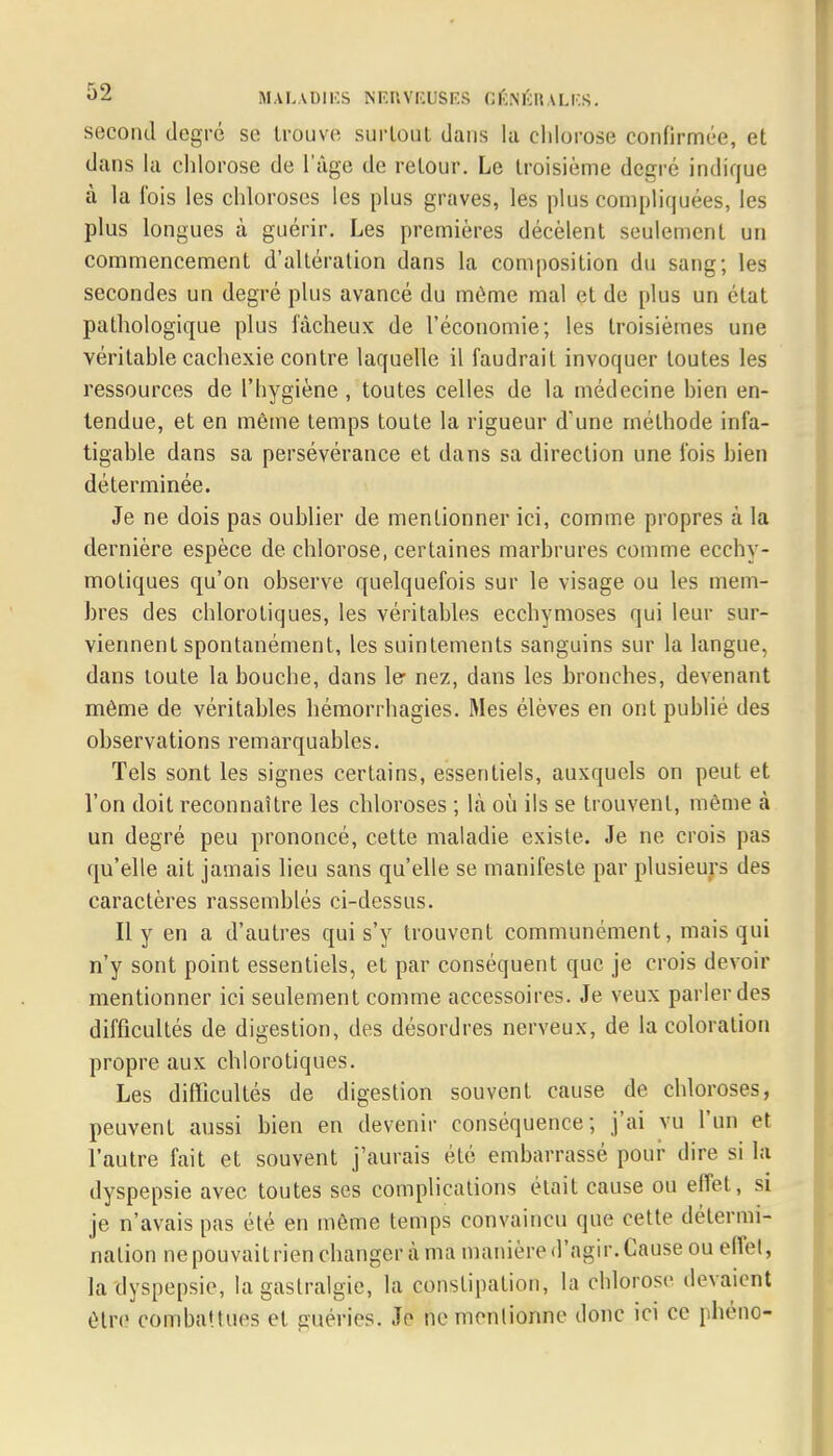 second degré se trouve surtout dans lu chlorose confirmée, et dans la chlorose de l'âge de retour. Le troisième degré indique à la fois les chloroses les plus graves, les plus compliquées, les plus longues à guérir. Les premières décèlent seulement un commencement d'altération dans la composition du sang; les secondes un degré plus avancé du môme mal et de plus un état pathologique plus fâcheux de l'économie; les troisièmes une véritable cachexie contre laquelle il faudrait invoquer toutes les ressources de l'hygiène, toutes celles de la médecine bien en- tendue, et en même temps toute la rigueur d'une méthode infa- tigable dans sa persévérance et dans sa direction une l'ois bien déterminée. Je ne dois pas oublier de mentionner ici, comme propres à la dernière espèce de chlorose, certaines marbrures comme ecchy- motiques qu'on observe quelquefois sur le visage ou les mem- bres des chlorotiques, les véritables ecchymoses qui leur sur- viennent spontanément, les suintements sanguins sur la langue, dans toute la bouche, dans 1er nez, dans les bronches, devenant même de véritables hémorrhagies. Mes élèves en ont publié des observations remarquables. Tels sont les signes certains, essentiels, auxquels on peut et l'on doit reconnaître les chloroses ; là où ils se trouvent, même à un degré peu prononcé, cette maladie existe. Je ne crois pas qu'elle ait jamais lieu sans qu'elle se manifeste par plusieurs des caractères rassemblés ci-dessus. Il y en a d'autres qui s'y trouvent communément, mais qui n'y sont point essentiels, et par conséquent que je crois devoir mentionner ici seulement comme accessoires. Je veux parler des difficultés de digestion, des désordres nerveux, de la coloration propre aux chlorotiques. Les difficultés de digestion souvent cause de chloroses, peuvent aussi bien en devenir conséquence; j'ai vu l'un et l'autre fait et souvent j'aurais été embarrassé pour dire si la dyspepsie avec toutes ses complications était cause ou effet, si je n'avais pas été en même temps convaincu que cette détermi- nation ne pouvait rien changer à ma manière d'agir. Cause ou effel, la dyspepsie, la gastralgie, la constipation, la chlorose devaient être combattues et guéries. Je ne mentionne donc ici ce phéno-