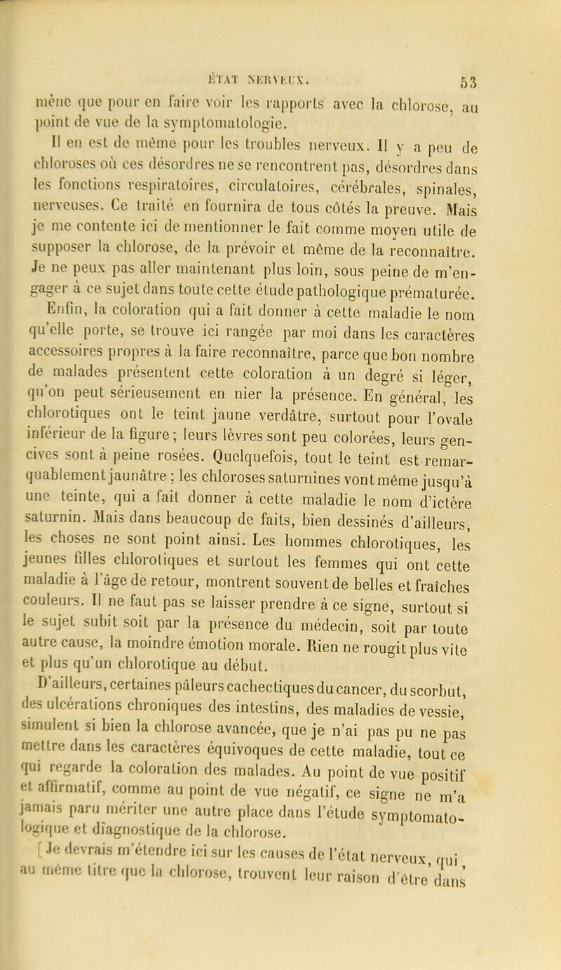 mène que pour en l'aire voir les rapports avec la chlorose, au point de vue de la symptomatologie. Il en est de même pour les troubles nerveux. Il y a peu de chlo roses ou ces désordres ne se rencontrent pas, désordres dans les fonctions respiratoires, circulatoires, cérébrales, spinales, nerveuses. Ce traité en fournira de tous côtés la preuve. Mais je me contente ici de mentionner le fait comme moyen utile de supposer la chlorose, de la prévoir et même de la reconnaître. Je ne peux pas aller maintenant plus loin, sous peine de m'en- gager à ce sujet dans toute cette étude pathologique prématurée. Enfin, la coloration qui a fait donner à cette maladie le nom qu'elle porte, se trouve ici rangée par moi dans les caractères accessoires propres à la faire reconnaître, parce que bon nombre de malades présentent cette coloration à un degré si lé°-er qu'on peut sérieusement en nier la présence. En général, les chlorotiques ont le teint jaune verdâtre, surtout pour l'ovale inférieur de la figure; leurs lèvres sont peu colorées, leurs gen- cives sont à peine rosées. Quelquefois, tout le teint est remar- quablement jaunâtre ; les chloroses saturnines vont même jusqu'à une teinte, qui a fait donner à cette maladie le nom d'ictère saturnin. Mais dans beaucoup de faits, bien dessinés d'ailleurs, les choses ne sont point ainsi. Les hommes chlorotiques, les jeunes filles chlorotiques et surtout les femmes qui ont cette maladie à l'âge de retour, montrent souvent de belles et fraîches couleurs. Il ne faut pas se laisser prendre à ce signe, surtout si le sujet subit soit par la présence du médecin, soit par toute autre cause, la moindre émotion morale. Rien ne rougit plus vite et plus qu'un chlorotique au début. D'ailleurs, certaines pâleurs cachectiques du cancer, du scorbut, des ulcérations chroniques des intestins, des maladies de vessie,' simulent si bien la chlorose avancée, que je n'ai pas pu ne pas mettre dans les caractères équivoques de cette maladie, tout ce qui regarde la coloration des malades. Au point de vue positif et affirmatif, comme au point de vue négatif, ce signe ne m'a jamais paru mériter une autre place dans l'étude symptomato'- logîque et diagnostique de la chlorose. [ Je devrais m'étendre ici sur les causes de l'état nerveux qui au mémo litre que la chlorose, trouvent leur raison d'être dans'