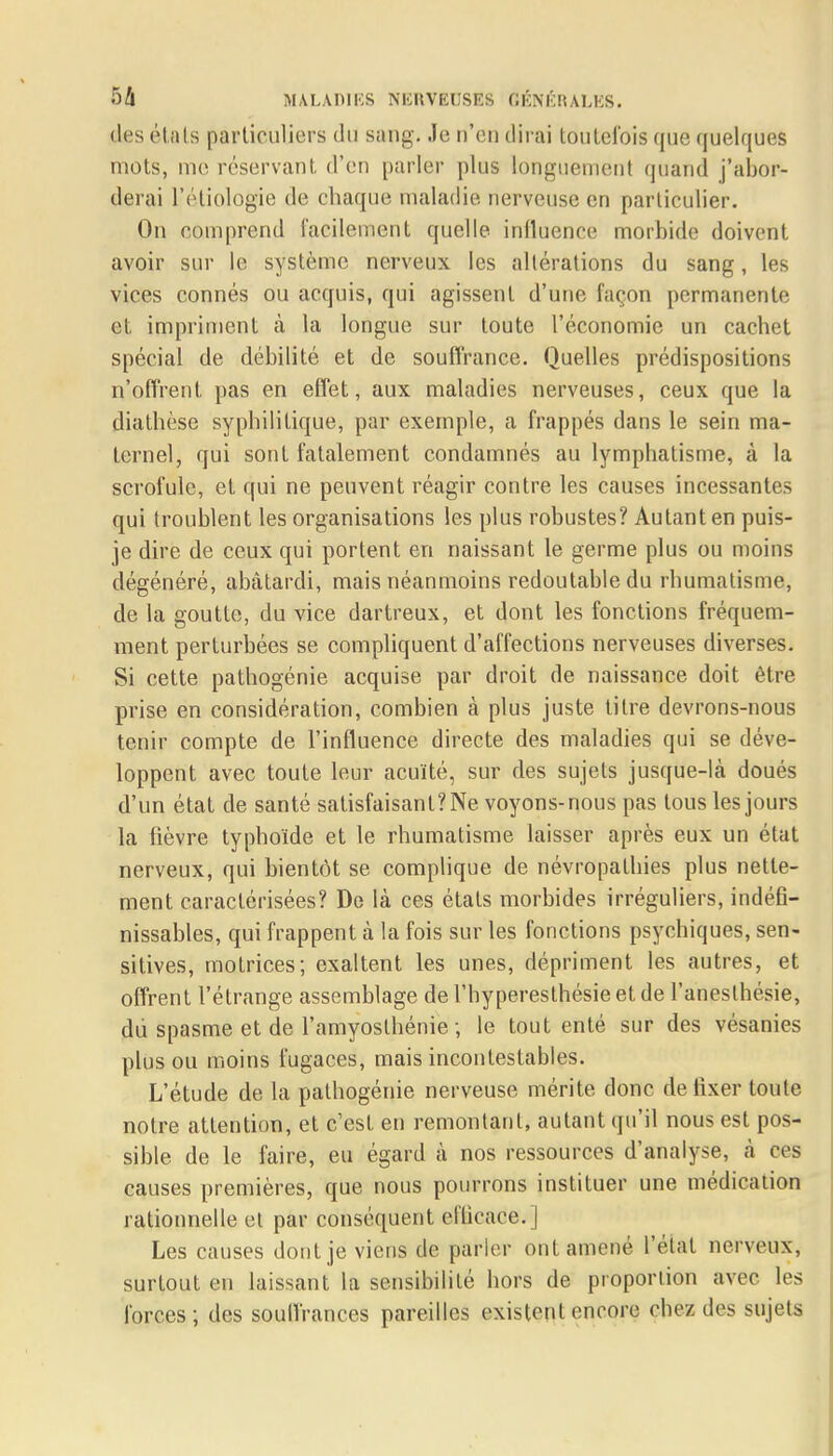des états particuliers du sang. Je n'en dirai toutefois que quelques mots, me réservant d'en parler plus longuement quand j'abor- derai l'étiologie de chaque maladie nerveuse en particulier. On comprend facilement quelle influence morbide doivent avoir sur le système nerveux les altérations du sang, les vices connés ou acquis, qui agissent d'une façon permanente et impriment à la longue sur toute l'économie un cachet spécial de débilité et de souffrance. Quelles prédispositions n'offrent pas en effet, aux maladies nerveuses, ceux que la diathèse syphilitique, par exemple, a frappés dans le sein ma- ternel, qui sont fatalement condamnés au lymphatisme, à la scrofule, et qui ne peuvent réagir contre les causes incessante^ qui troublent les organisations les plus robustes? Autant en puis- je dire de ceux qui portent en naissant le germe plus ou moins dégénéré, abâtardi, mais néanmoins redoutable du rhumatisme, de la goutte, du vice dartreux, et dont les fonctions fréquem- ment perturbées se compliquent d'affections nerveuses diverses. Si cette pathogénie acquise par droit de naissance doit être prise en considération, combien à plus juste titre devrons-nous tenir compte de l'influence directe des maladies qui se déve- loppent avec toute leur acuité, sur des sujets jusque-là doués d'un état de santé satisfaisant? Ne voyons-nous pas tous les jours la fièvre typhoïde et le rhumatisme laisser après eux un état nerveux, qui bientôt se complique de névropathies plus nette- ment caractérisées? De là ces étals morbides irréguliers, indéfi- nissables, qui frappent à la fois sur les fonctions psychiques, sen- sitives, motrices; exaltent les unes, dépriment les autres, et offrent l'étrange assemblage de l'hyperesthésie et de l'aneslhésie, du spasme et de l'amyoslhénie ; le tout enté sur des vésanies plus ou moins fugaces, mais incontestables. L'étude de la pathogénie nerveuse mérite donc de fixer toute notre attention, et c'est en remontant, autant qu'il nous est pos- sible de le faire, eu égard à nos ressources d'analyse, à ces causes premières, que nous pourrons instituer une médication rationnelle et par conséquent eflicaee.] Les causes dont je viens de parler ont amené l'état nerveux, surtout en laissant la sensibilité hors de proportion avec les forces; des soulfrances pareilles existent encore chez des sujets