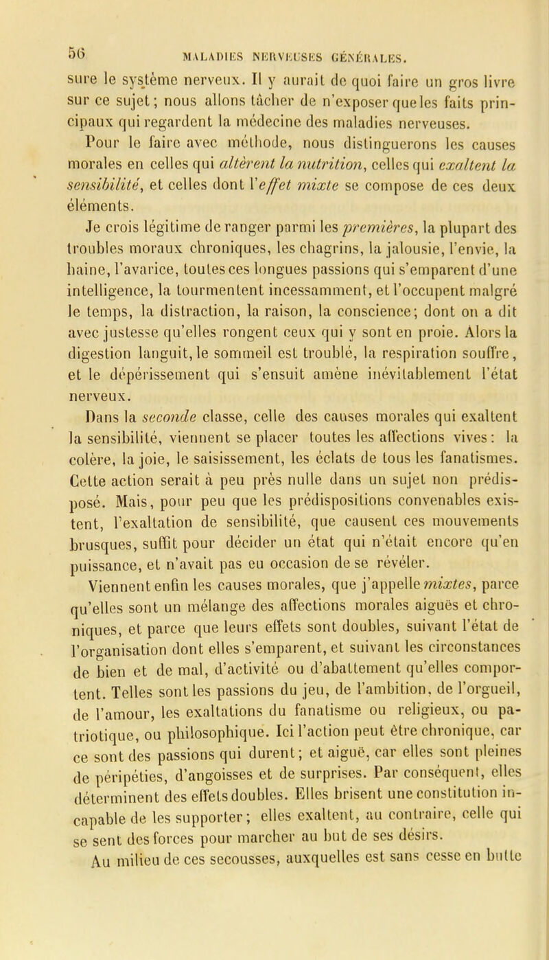 sure le système nerveux. Il y aurait de quoi faire un gros livre sur ce sujet; nous allons tâcher de n'exposer que les faits prin- cipaux qui regardent la médecine des maladies nerveuses. Pour le faire avec méthode, nous distinguerons les causes morales en celles qui altèrent la nutrition, celles qui exaltent la sensibilité, et celles dont Y effet mixte se compose de ces deux éléments. Je crois légitime de ranger parmi les premières, la plupart des troubles moraux chroniques, les chagrins, la jalousie, l'envie, la haine, l'avarice, toutes ces longues passions qui s'emparent d'une intelligence, la tourmentent incessamment, et l'occupent malgré le temps, la distraction, la raison, la conscience; dont on a dit avec justesse qu'elles rongent ceux qui y sont en proie. Alors la digestion languit,le sommeil est troublé, la respiration souffre, et le dépérissement qui s'ensuit amène inévitablement l'état nerveux. Dans la seconde classe, celle des causes morales qui exaltent la sensibilité, viennent se placer toutes les affections vives: la colère, la joie, le saisissement, les éclats de tous les fanatismes. Cette action serait à peu près nulle dans un sujet non prédis- posé. Mais, pour peu que les prédispositions convenables exis- tent, l'exaltation de sensibilité, que causent ces mouvements brusques, suffît pour décider un état qui n'était encore qu'en puissance, et n'avait pas eu occasion de se révéler. Viennent enfin les causes morales, que j'appelle mixtes, parce qu'elles sont un mélange des affections morales aiguës et chro- niques, et parce que leurs effets sont doubles, suivant l'état de l'organisation dont elles s'emparent, et suivant les circonstances de bien et de mal, d'activité ou d'abattement qu'elles compor- tent. Telles sont les passions du jeu, de l'ambition, de l'orgueil, de l'amour, les exaltations du fanatisme ou religieux, ou pa- triotique, ou philosophique. Ici l'action peut être chronique, car ce sont des passions qui durent; et aiguë, car elles sont pleines de péripéties, d'angoisses et de surprises. Par conséquent, elles déterminent des effets doubles. Elles brisent une constitution in- capable de les supporter; elles exaltent, au contraire, celle qui se sent des forces pour marcher au but de ses désirs. Au milieu de ces secousses, auxquelles est sans cesse en bulle