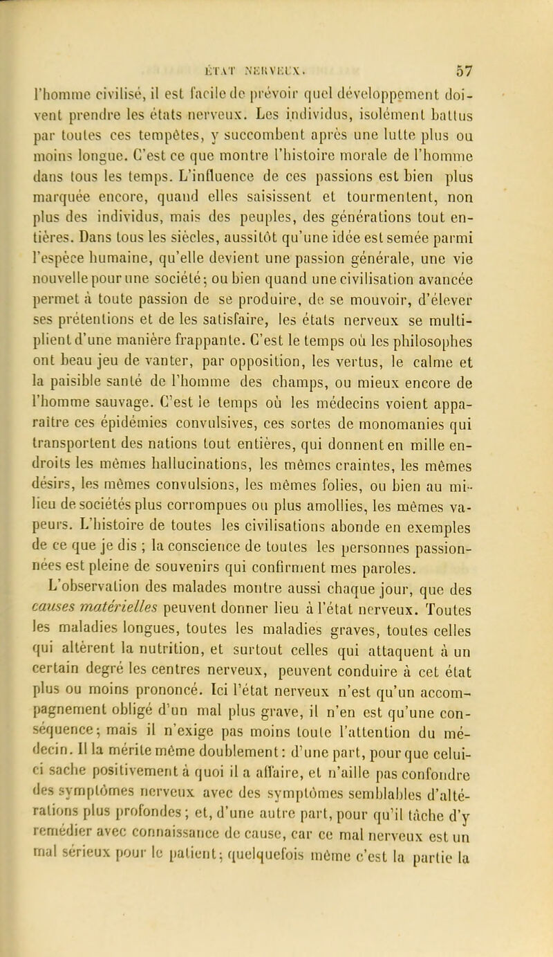 l'homme civilisé, il esl facile de prévoir quel développement doi- vent prendre les états nerveux. Les individus, isolément battus par toutes ces tempêtes, y succombent après une lutte plus on moins longue. C'est ce que montre l'histoire morale de l'homme dans tous les temps. L'influence de ces passions est bien plus marquée encore, quand elles saisissent et tourmentent, non plus des individus, mais des peuples, des générations tout en- tières. Dans tous les siècles, aussitôt qu'une idée est semée parmi l'espèce humaine, qu'elle devient une passion générale, une vie nouvelle pour une société -, ou bien quand une civilisation avancée permet à toute passion de se produire, de se mouvoir, d'élever ses prétentions et de les satisfaire, les états nerveux se multi- plient d'une manière frappante. C'est le temps où les philosophes ont beau jeu de vanter, par opposition, les vertus, le calme et la paisible santé de l'homme des champs, ou mieux encore de l'homme sauvage. C'est le temps où les médecins voient appa- raître ces épidémies convulsives, ces sortes de monomanies qui transportent des nations tout entières, qui donnent en mille en- droits les mômes hallucinations, les mêmes craintes, les mêmes désirs, les mêmes convulsions, les mêmes folies, ou bien au mi- lieu de sociétés plus corrompues ou plus amollies, les mêmes va- peurs. L'histoire de toutes les civilisations abonde en exemples de ce que je dis ; la conscience de toutes les personnes passion- nées est pleine de souvenirs qui confirment mes paroles. L'observation des malades montre aussi chaque jour, que des causes matérielles peuvent donner lieu à l'état nerveux. Toutes les maladies longues, toutes les maladies graves, toutes celles qui altèrent la nutrition, et surtout celles qui attaquent à un certain degré les centres nerveux, peuvent conduire à cet état plus ou moins prononcé. Ici l'état nerveux n'est qu'un accom- pagnement obligé d'un mal plus grave, il n'en est qu'une con- séquence; mais il n'exige pas moins toute l'attention du mé- decin. Illa mérite même doublement: d'une part, pour que celui- ci sache positivement à quoi il a affaire, et n'aille pas confondre des symptômes nerveux avec des symptômes semblables d'alté- rations plus profondes ; et, d'une autre part, pour qu'il tâche d'y remédier avec connaissance de cause, car ce mal nerveux est un mal sérieux pour le patient; quelquefois même c'est la partie la