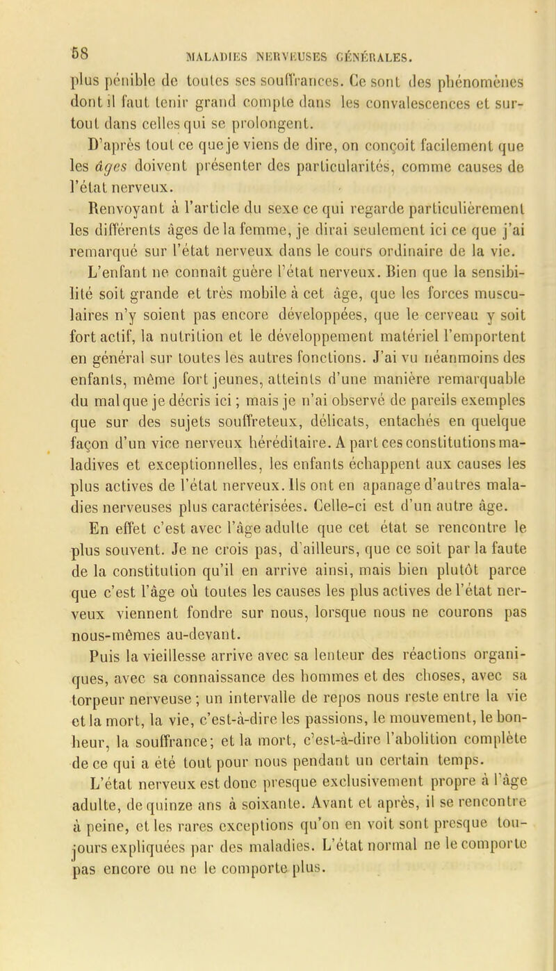 plus pénible de toutes ses souflVances. Ce sont des phénomènes dont il faut tenir grand compté dans les convalescences et sur- tout dans celles qui se prolongent. D'après tout ce que je viens de dire, on conçoit facilement que les âges doivent présenter des particularités, comme causes de, l'état nerveux. Renvoyant à l'article du sexe ce qui regarde particulièrement les différents âges delà femme, je dirai seulement ici ce que j'ai remarqué sur l'état nerveux dans le cours ordinaire de la vie. L'enfant ne connaît guère L'état nerveux. Bien que la sensibi- lité soit grande et très mobile à cet âge, que les forces muscu- laires n'y soient pas encore développées, que le cerveau y soit fort actif, la nutrition et le développement matériel l'emportent en général sur toutes les autres fonctions. J'ai vu néanmoins des enfants, même fort jeunes, atteints d'une manière remarquable du mal que je décris ici ; mais je n'ai observé de pareils exemples que sur des sujets souffreteux, délicats, entachés en quelque façon d'un vice nerveux héréditaire. A part ces constitutions ma- ladives et exceptionnelles, les enfants échappent aux causes les plus actives de l'état nerveux. Ils ont en apanage d'autres mala- dies nerveuses plus caractérisées. Celle-ci est d'un autre âge. En effet c'est avec l'âge adulte que cet état se rencontre le plus souvent. Je ne crois pas, d'ailleurs, que ce soit par la faute de la constitution qu'il en arrive ainsi, mais bien plutôt parce que c'est l'âge où toutes les causes les plus actives de l'état ner- veux viennent fondre sur nous, lorsque nous ne courons pas nous-mêmes au-devant. Puis la vieillesse arrive avec sa lenteur des réactions organi- ques, avec sa connaissance des hommes et des choses, avec sa torpeur nerveuse ; un intervalle de repos nous reste entre la vie et la mort, la vie, c'est-à-dire les passions, le mouvement, le bon- heur, la souffrance; et la mort, c'est-à-dire l'abolition complète de ce qui a été tout pour nous pendant un certain temps. L'état nerveux est donc presque exclusivement propre à l'âge adulte, de quinze ans à soixante. Avant et après, il se rencontre à peine, et les rares exceptions qu'on en voit sont presque tou- jours expliquées par des maladies. L'état normal ne le comporte pas encore ou ne le comporte plus.