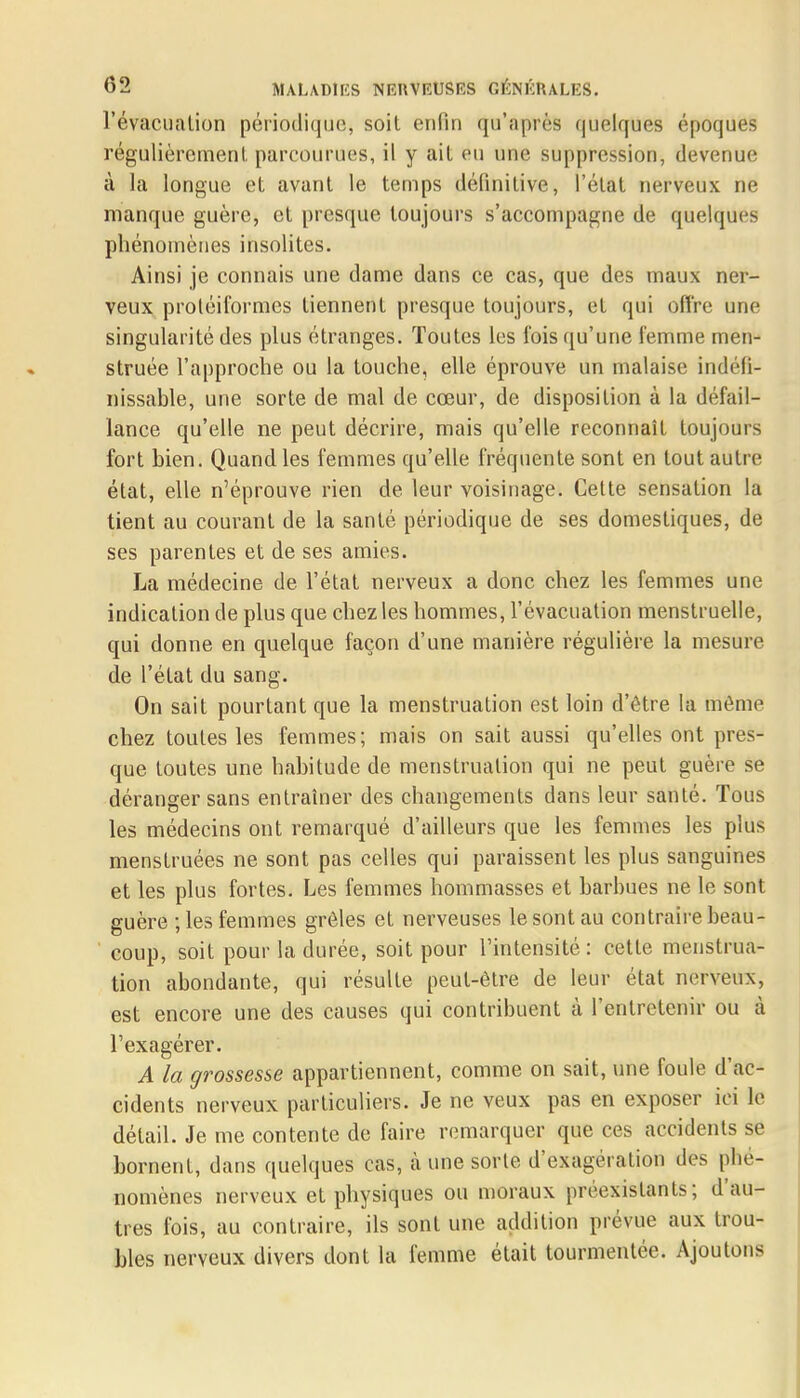 l'évacuation périodique* soit enfin tJu'aprèB quelques époques régulièrement, parcourues, il y ait eu une suppression, devenue à la longue et avant le temps définitive, l'état nerveux ne manque guère, et presque toujours s'accompagne de quelques phénomènes insolites. Ainsi je connais une dame dans ce cas, que des maux ner- veux protéiformes tiennent presque toujours, et qui offre une singularité des plus étranges. Toutes les l'ois qu'une femme men- struée l'approche ou la touche, elle éprouve un malaise indéfi- nissable, une sorte de mal de cœur, de disposition à la défail- lance qu'elle ne peut décrire, mais qu'elle reconnaît toujours fort bien. Quand les femmes qu'elle fréquente sont en tout autre- état, elle n'éprouve rien de leur voisinage. Cette sensation la tient au courant de la santé périodique de ses domestiques, de ses parentes et de ses amies. La médecine de l'état nerveux a donc chez les femmes une indication de plus que chez les hommes, l'évacuation menstruelle, qui donne en quelque façon d'une manière régulière la mesure de l'état du sang. On sait pourtant que la menstruation est loin d'être la même chez toutes les femmes; mais on sait aussi qu'elles ont pres- que toutes une habitude de menstruation qui ne peut guère se déranger sans entraîner des changements dans leur santé. Tous les médecins ont remarqué d'ailleurs que les femmes les plus menstruées ne sont pas celles qui paraissent les plus sanguines et les plus fortes. Les femmes nommasses et barbues ne le sont guère ; les femmes grêles et nerveuses le sont au contraire beau- coup, soit pour la durée, soit pour l'intensité : cette menstrua- tion abondante, qui résulte peut-être de leur état nerveux, est encore une des causes qui contribuent à l'entretenir ou à l'exagérer. A la grossesse appartiennent, comme on sait, une foule d'ac- cidents nerveux particuliers. Je ne veux pas en exposer ici le détail. Je me contente de faire remarquer que ces accidents se bornent, dans quelques cas, à une sorte d'exagération des phé- nomènes nerveux et physiques ou moraux préexistants; d'au- tres fois, au contraire, ils sont une addition prévue aux trou- bles nerveux divers dont la femme était tourmentée. Ajoutons