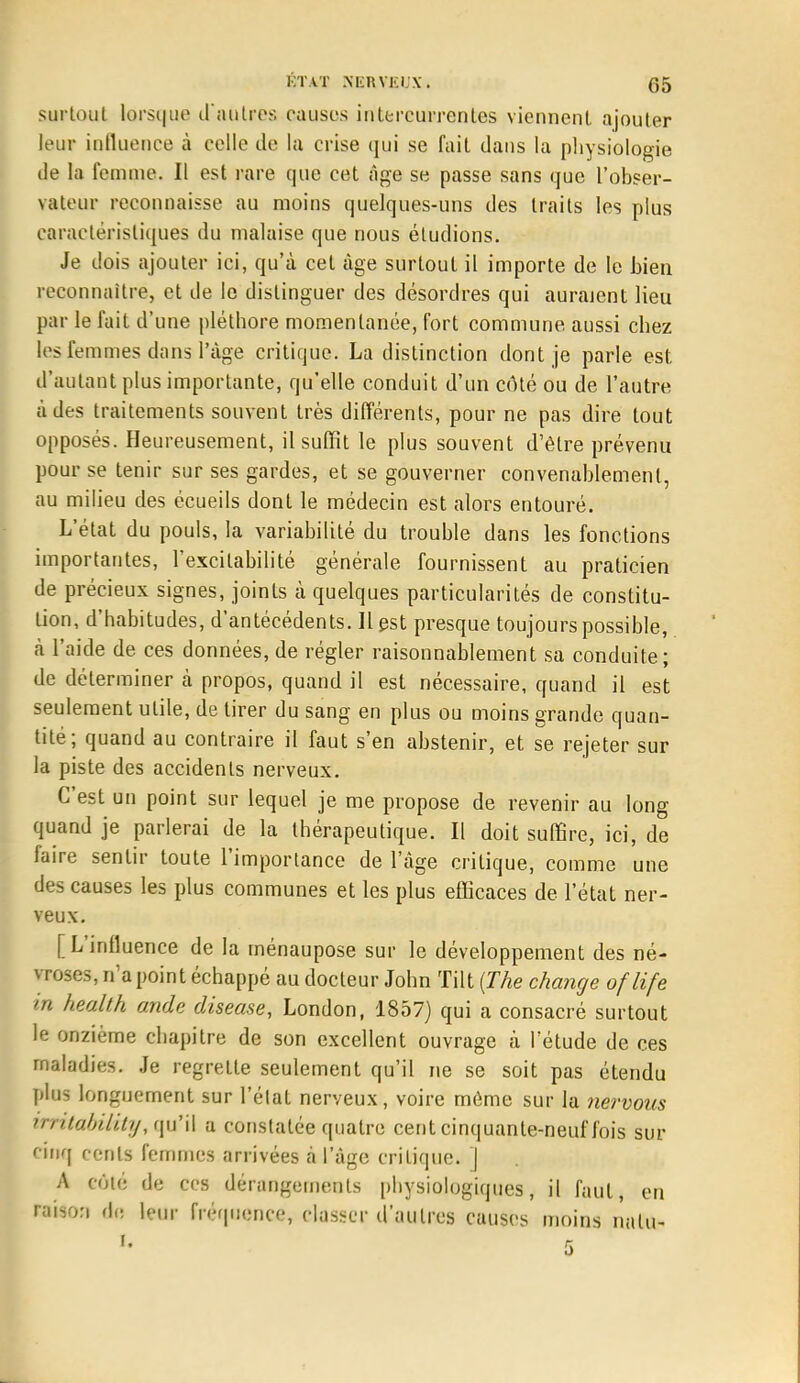 surtout lorsque d'autres causes intercurrentes viennent ajouter leur influence à celle de la crise qui se fait dans la physiologie de la femme. Il est rare que cet âge se passe sans que l'obser- vateur reconnaisse au moins quelques-uns des traits les plus caractéristiques du malaise que nous éludions. Je dois ajouter ici, qu'à cet âge surtout il importe de le bien reconnaître, et de le distinguer des désordres qui auraient lieu par le fait d'une pléthore momentanée, fort commune aussi chez les l'e m mes dans l'âge critique. La distinction dont je parle est, d'autant plus importante, qu'elle conduit d'un côté ou de l'autre à des traitements souvent très différents, pour ne pas dire tout opposés. Heureusement, il suffit le plus souvent d'être prévenu pour se tenir sur ses gardes, et se gouverner convenablement, au milieu des écueils dont le médecin est alors entouré. L'état du pouls, la variabilité du trouble dans les fonctions importantes, l'excitabilité générale fournissent au praticien de précieux signes, joints à quelques particularités de constitu- tion, d'habitudes, d'antécédents. Il est presque toujours possible, à l'aide de ces données, de régler raisonnablement sa conduite; de déterminer à propos, quand il est nécessaire, quand il est seulement utile, de tirer du sang en plus ou moins grande quan- tité; quand au contraire il faut s'en abstenir, et se rejeter sur la piste des accidents nerveux. C'est un point sur lequel je me propose de revenir au long quand je parlerai de la thérapeutique. Il doit suffire, ici, de faire sentir toute l'importance de l'âge critique, comme une des causes les plus communes et les plus efficaces de l'état ner- veux. [L'influence de la rnénaupose sur le développement des né- vroses, n'a point échappé au docteur John Tilt {The change oflife in health onde diseuse, London, 1857) qui a consacré surtout le onzième chapitre de son excellent ouvrage à l'étude de ces maladies. Je regrette seulement qu'il ne se soit pas étendu plus longuement sur l'état nerveux, voire môme sur la nervous im.tabili.ty, qitf il a constatée quatre cent cinquante-neuf fois sur cinq cents femmes arrivées à l'âge critique. ] A coté de ces dérangements physiologiques, il faut, en ttUon dfl leur fréquence, classer d'autres causes moins nalu-
