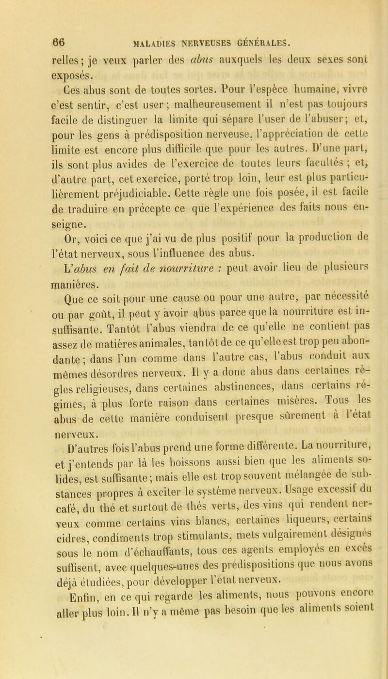 relies; je veux parler des abus auxquels les deux sexes sonI exposés. Ces abus sont de toutes sortes. Pour l'espèce humaine, vivre c'est sentir, c'est user; malheureusement il n'est pas toujours facile de distinguer la limite qui sépare l'user de l'abuser; et, pour les gens à prédisposition nerveuse, l'appréciation de cette limite est encore plus difficile que pour les autres. D'une part, ils sont plus avides de l'exercice de toutes leurs facultés ; et, d'autre part, cet exercice, porté trop loin, leur est plus particu- lièrement préjudiciable. Cette règle une fois posée, il est facile de traduire en précepte ce que l'expérience des faits nous en- seigne. Or, voici ce que j'ai vu de plus positif pour la production de l'état nerveux, sous l'influence des abus. L'abus en fait de nourriture : peut avoir lieu de plusieurs manières. Que ce soit pour une cause ou pour une autre, par nécessité ou par goût, il peut y avoir abus parce que la nourriture est in- suffisante. Tantôt l'abus viendra de ce qu'elle ne contient pas assez de matières animales, tantôt de ce qu'elle est trop peu abon- dante; dans l'un comme dans l'autre cas, l'abus conduit aux mêmes désordres nerveux. Il y a donc abus dans certaines rè- gles religieuses, dans certaines abstinences, dans certains ré- gimes, à plus forte raison dans certaines misères. Tous les abus de celte manière conduisent presque sûrement à l'étal nerveux. D'autres fois l'abus prend une forme différente. La nourriture, et j'entends par là les boissons aussi bien que les aliments so- lides, est suffisante; mais elle est trop souvent mélangée de sub- stances propres à exciter le système nerveux. Usage excessif du café, du thé et surtout de thés verts, des vins qui rendent ner- veux comme certains vins blancs, certaines liqueurs, certains cidres, condiments trop stimulants, mets vulgairement désignés sous le nom d'échauffants, tous ces agents employés en excès suffisent, avec quelques-unes des prédispositions que nous avons déjà étudiées, pour développer l'état nerveux. Enfin, en ce qui regarde les aliments, nous pouvons encore aller plus loin. 11 n'y a même pas besoin que les aliments soient