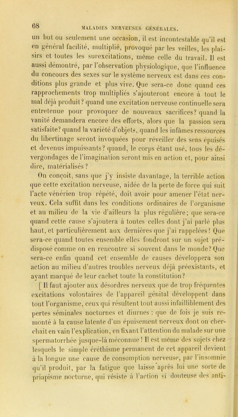 un but ou seulement une occasion, il est incontestable qu'il est en général facilité, multiplié, provoqué par les veilles, les plai- sirs et toutes les surexcitations, môme celle du travail. Il est aussi démontré, par l'observation physiologique, que l'influence du concours des sexes sur le système nerveux est dans ces con- ditions plus grande et plus vive. Que sera-ce donc quand ces rapprochements trop multipliés s'ajouteront encore à tout le mal déjà produit ? quand une excitation nerveuse continuelle sera entretenue pour provoquer de nouveaux sacrifices? quand la vanité demandera encore des efforts, alors que la passion sera satisfaite? quand la variété d'objets, quand les infâmes ressources du libertinage seront invoquées pour réveiller des sens épuisés et devenus impuissants? quand, le corps étant usé, tous les dé- vergondages de l'imagination seront mis en action et, pour ainsi dire, matérialisés ? On conçoit, sans que j'y insiste davantage, la terrible action que cette excitation nerveuse, aidée de la perle de force qui suit l'acte vénérien trop répété, doit avoir pour amener l'état ner- veux. Cela suffit dans les conditions ordinaires de l'organisme et au milieu de la vie d'ailleurs la plus régulière; que sera-ce quand cette cause s'ajoutera à toutes celles dont j'ai parlé plus haut, et particulièrement aux dernières que j'ai rappelées! Que sera-ce quand toutes ensemble elles fondront sur un sujet pré- disposé comme on en rencontre si souvent dans le monde? Que sera-ce. enfin quand cet ensemble de causes développera son action au milieu d'autres troubles nerveux déjà préexistants, et ayant marqué de leur cachet toute la constitution? [ Il faut ajouter aux désordres nerveux; que de trop fréquentes excitations volontaires de l'appareil génital développent dans tout l'organisme, ceux qui résultent tout aussi infailliblement des pertes séminales nocturnes et diurnes : que de fois je suis re- monté à la cause latente d'un épuisement nerveux dont on cher- chait en vain l'explication, en fixant l'attention du malade sur une spermatorrhée jusque-là méconnue ! Il est même des sujets chez lesquels le simple éréthisme permanent de cet appareil devient à la longue une cause de consomption nerveuse, par l'insomnie qu'il produit, par la fatigue que laisse'après lui une sorte de priapisme nocturne, qui résiste à l'action si douteuse des nnli-